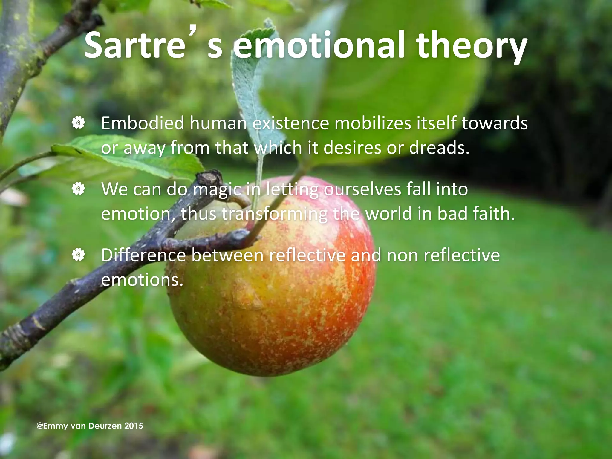Sartre’s emotional theory
 Embodied human existence mobilizes itself towards
or away from that which it desires or dreads.
 We can do magic in letting ourselves fall into
emotion, thus transforming the world in bad faith.
 Difference between reflective and non reflective
emotions.
@Emmy van Deurzen 2015
 