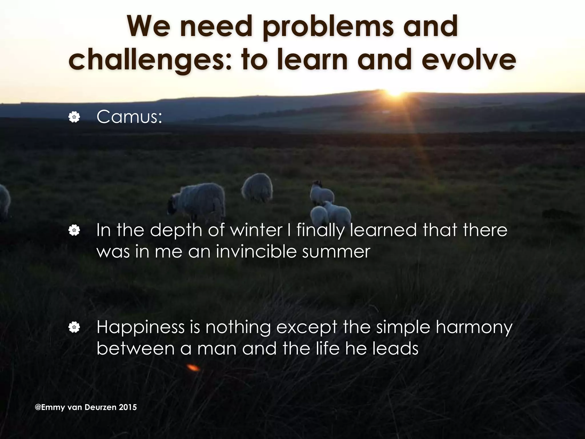 We need problems and
challenges: to learn and evolve
 Camus:
 In the depth of winter I finally learned that there
was in me an invincible summer
 Happiness is nothing except the simple harmony
between a man and the life he leads
@Emmy van Deurzen 2015
 