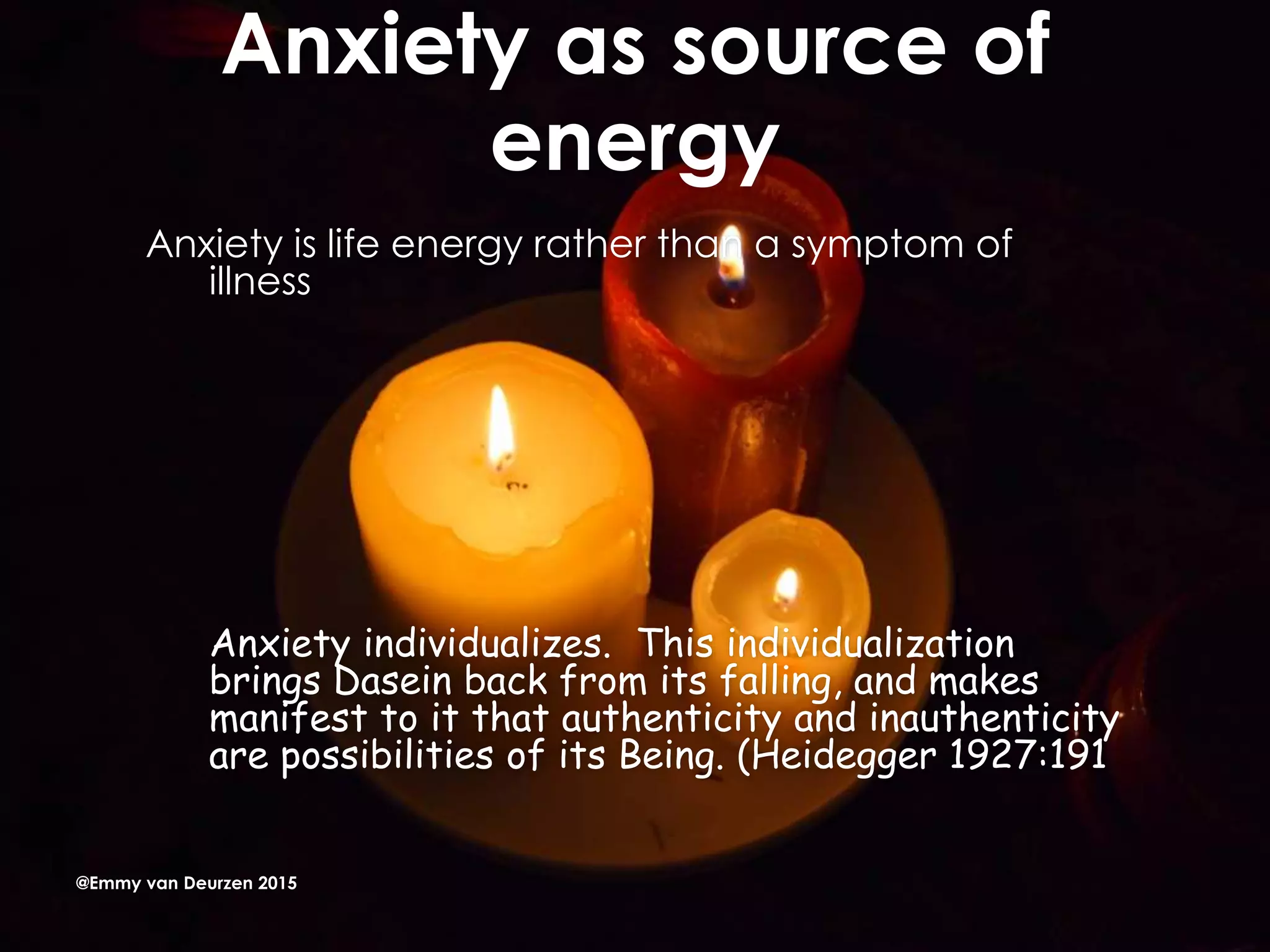 Anxiety as source of
energy
Anxiety is life energy rather than a symptom of
illness
Anxiety individualizes. This individualization
brings Dasein back from its falling, and makes
manifest to it that authenticity and inauthenticity
are possibilities of its Being. (Heidegger 1927:191
@Emmy van Deurzen 2015
 