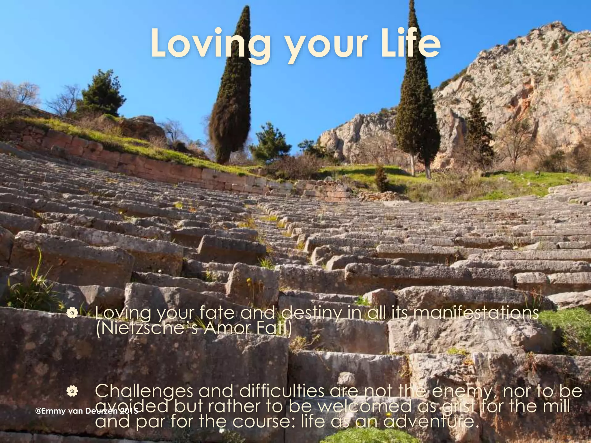 Loving your Life
 Loving your fate and destiny in all its manifestations
(Nietzsche’s Amor Fati)
 Challenges and difficulties are not the enemy, nor to be
avoided but rather to be welcomed as grist for the mill
and par for the course: life as an adventure.
@Emmy van Deurzen 2015
 