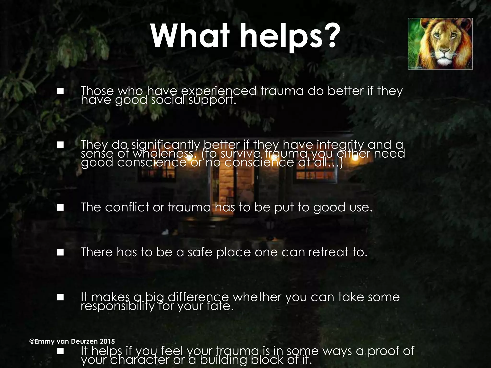 What helps?
 Those who have experienced trauma do better if they
have good social support.
 They do significantly better if they have integrity and a
sense of wholeness. (to survive trauma you either need
good conscience or no conscience at all…)
 The conflict or trauma has to be put to good use.
 There has to be a safe place one can retreat to.
 It makes a big difference whether you can take some
responsibility for your fate.
 It helps if you feel your trauma is in some ways a proof of
your character or a building block of it.
@Emmy van Deurzen 2015
 