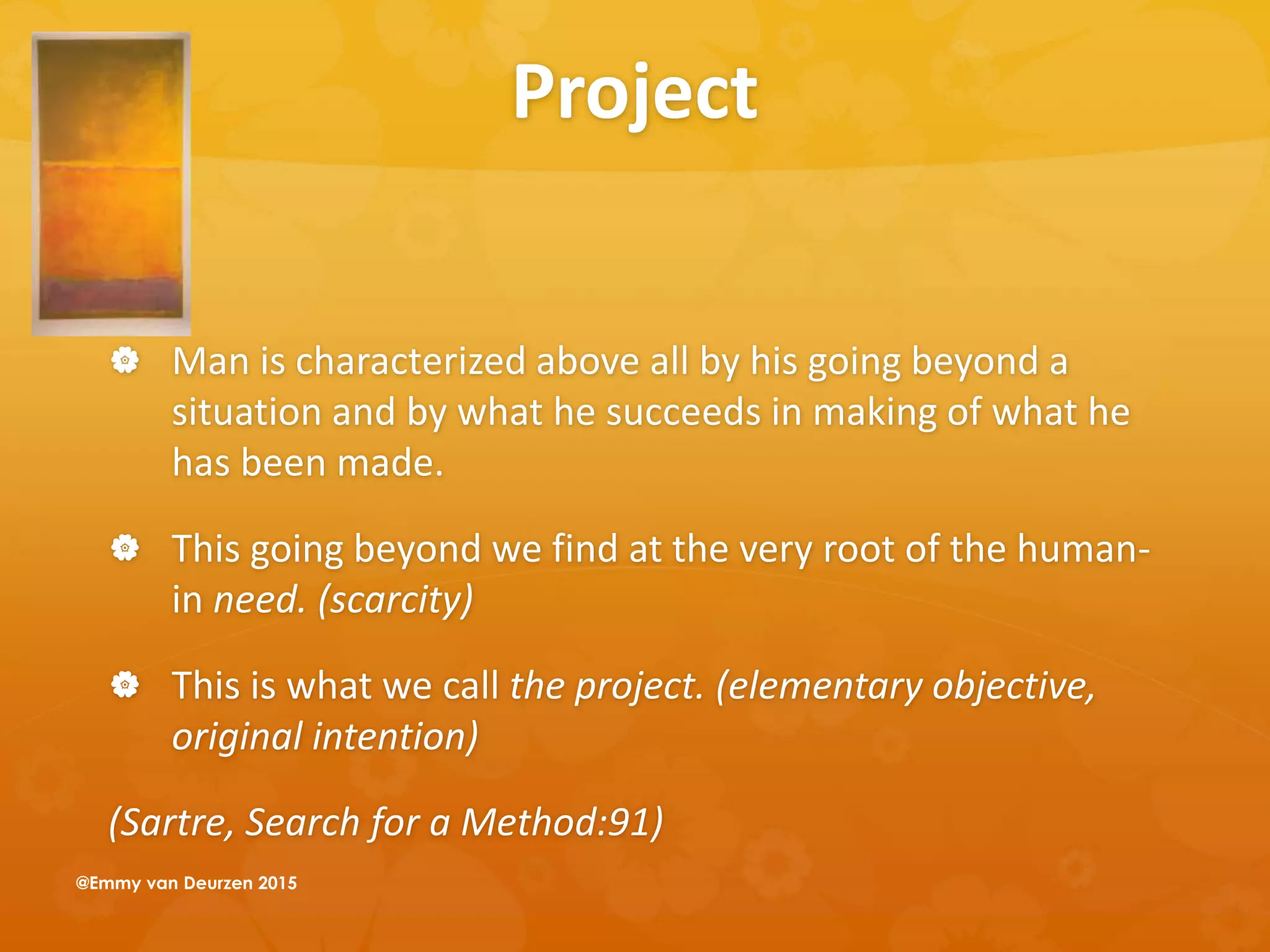 Project
 Man is characterized above all by his going beyond a
situation and by what he succeeds in making of what he
has been made.
 This going beyond we find at the very root of the human-
in need. (scarcity)
 This is what we call the project. (elementary objective,
original intention)
(Sartre, Search for a Method:91)
@Emmy van Deurzen 2015
 