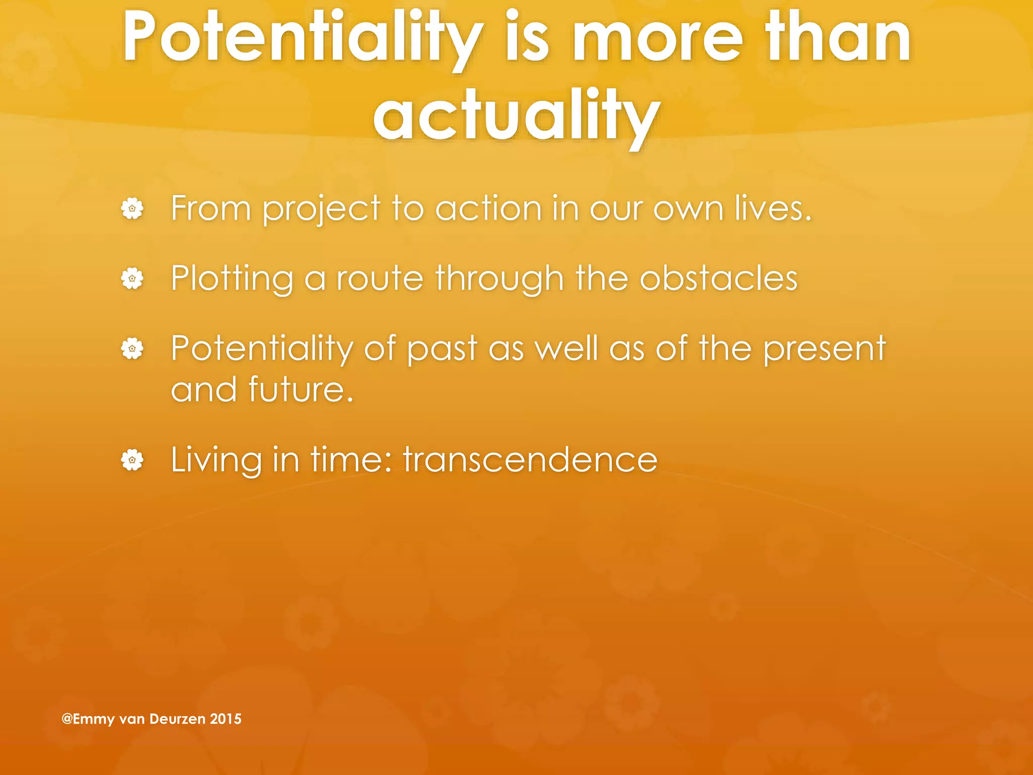 Potentiality is more than
actuality
 From project to action in our own lives.
 Plotting a route through the obstacles
 Potentiality of past as well as of the present
and future.
 Living in time: transcendence
@Emmy van Deurzen 2015
 