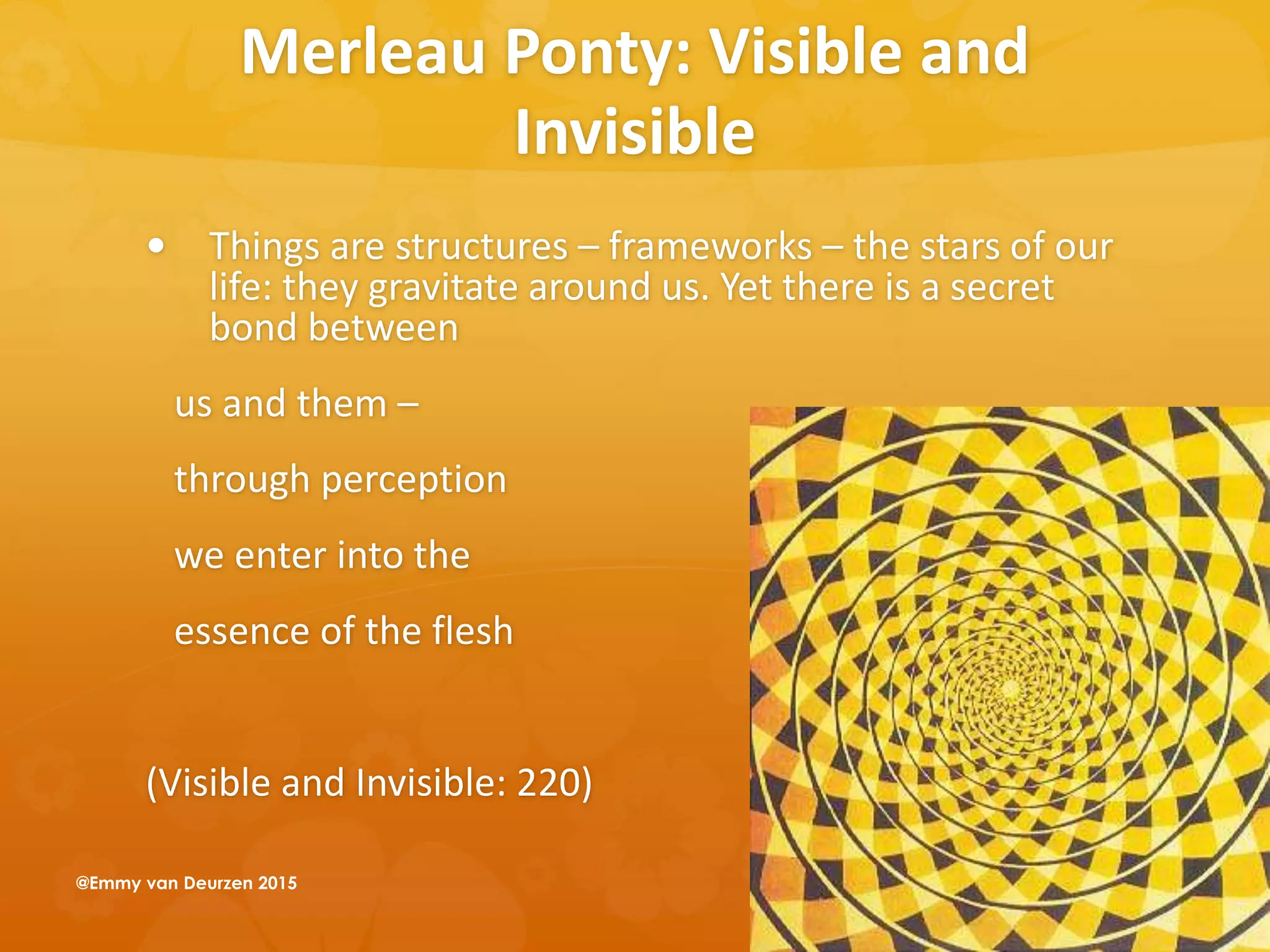 Merleau Ponty: Visible and
Invisible
 Things are structures – frameworks – the stars of our
life: they gravitate around us. Yet there is a secret
bond between
us and them –
through perception
we enter into the
essence of the flesh
(Visible and Invisible: 220)
@Emmy van Deurzen 2015
 