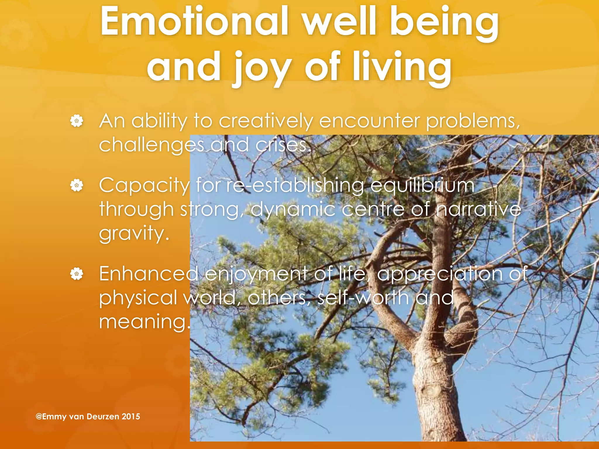 Emotional well being
and joy of living
 An ability to creatively encounter problems,
challenges and crises.
 Capacity for re-establishing equilibrium
through strong, dynamic centre of narrative
gravity.
 Enhanced enjoyment of life, appreciation of
physical world, others, self-worth and
meaning.
@Emmy van Deurzen 2015
 