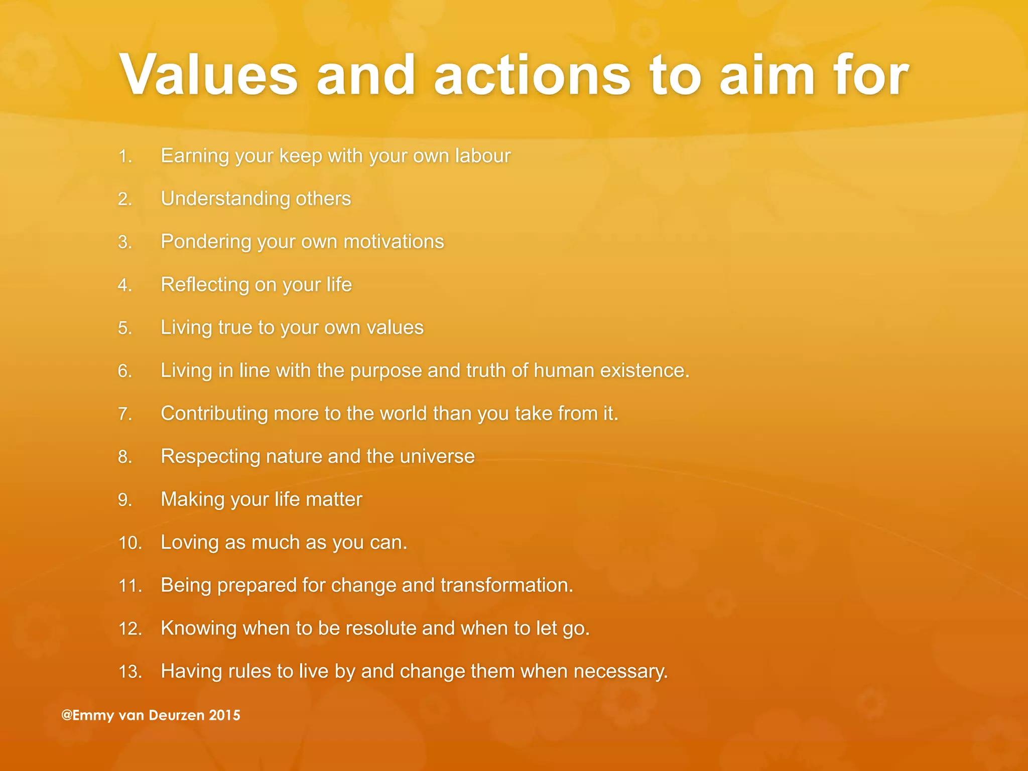 Values and actions to aim for
1. Earning your keep with your own labour
2. Understanding others
3. Pondering your own motivations
4. Reflecting on your life
5. Living true to your own values
6. Living in line with the purpose and truth of human existence.
7. Contributing more to the world than you take from it.
8. Respecting nature and the universe
9. Making your life matter
10. Loving as much as you can.
11. Being prepared for change and transformation.
12. Knowing when to be resolute and when to let go.
13. Having rules to live by and change them when necessary.
@Emmy van Deurzen 2015
 