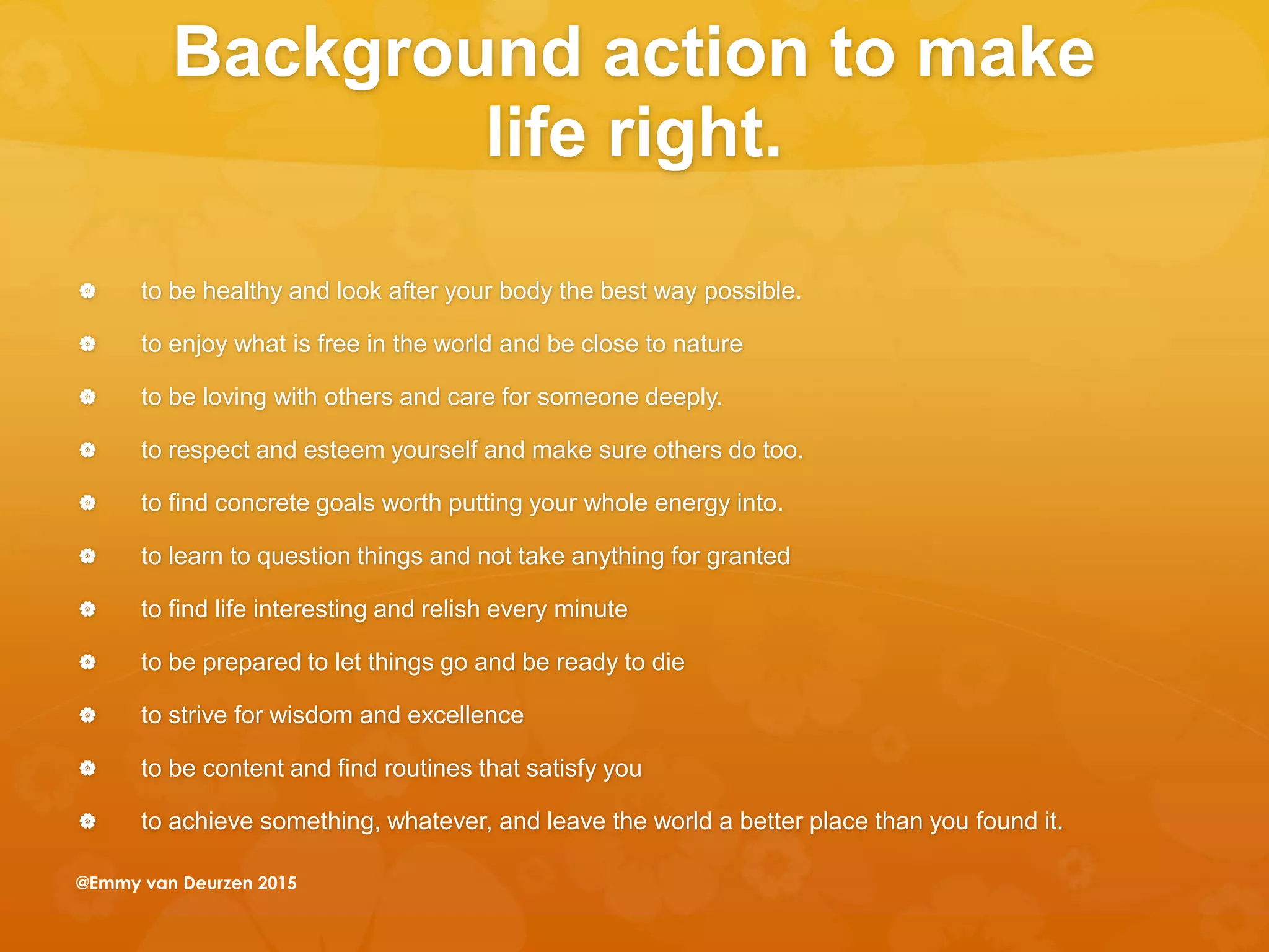 Background action to make
life right.
 to be healthy and look after your body the best way possible.
 to enjoy what is free in the world and be close to nature
 to be loving with others and care for someone deeply.
 to respect and esteem yourself and make sure others do too.
 to find concrete goals worth putting your whole energy into.
 to learn to question things and not take anything for granted
 to find life interesting and relish every minute
 to be prepared to let things go and be ready to die
 to strive for wisdom and excellence
 to be content and find routines that satisfy you
 to achieve something, whatever, and leave the world a better place than you found it.
@Emmy van Deurzen 2015
 