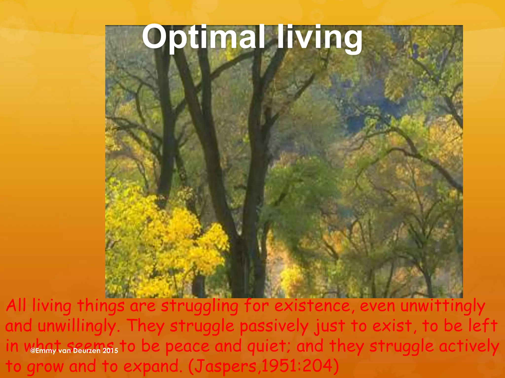 Optimal living
All living things are struggling for existence, even unwittingly
and unwillingly. They struggle passively just to exist, to be left
in what seems to be peace and quiet; and they struggle actively
to grow and to expand. (Jaspers,1951:204)
@Emmy van Deurzen 2015
 