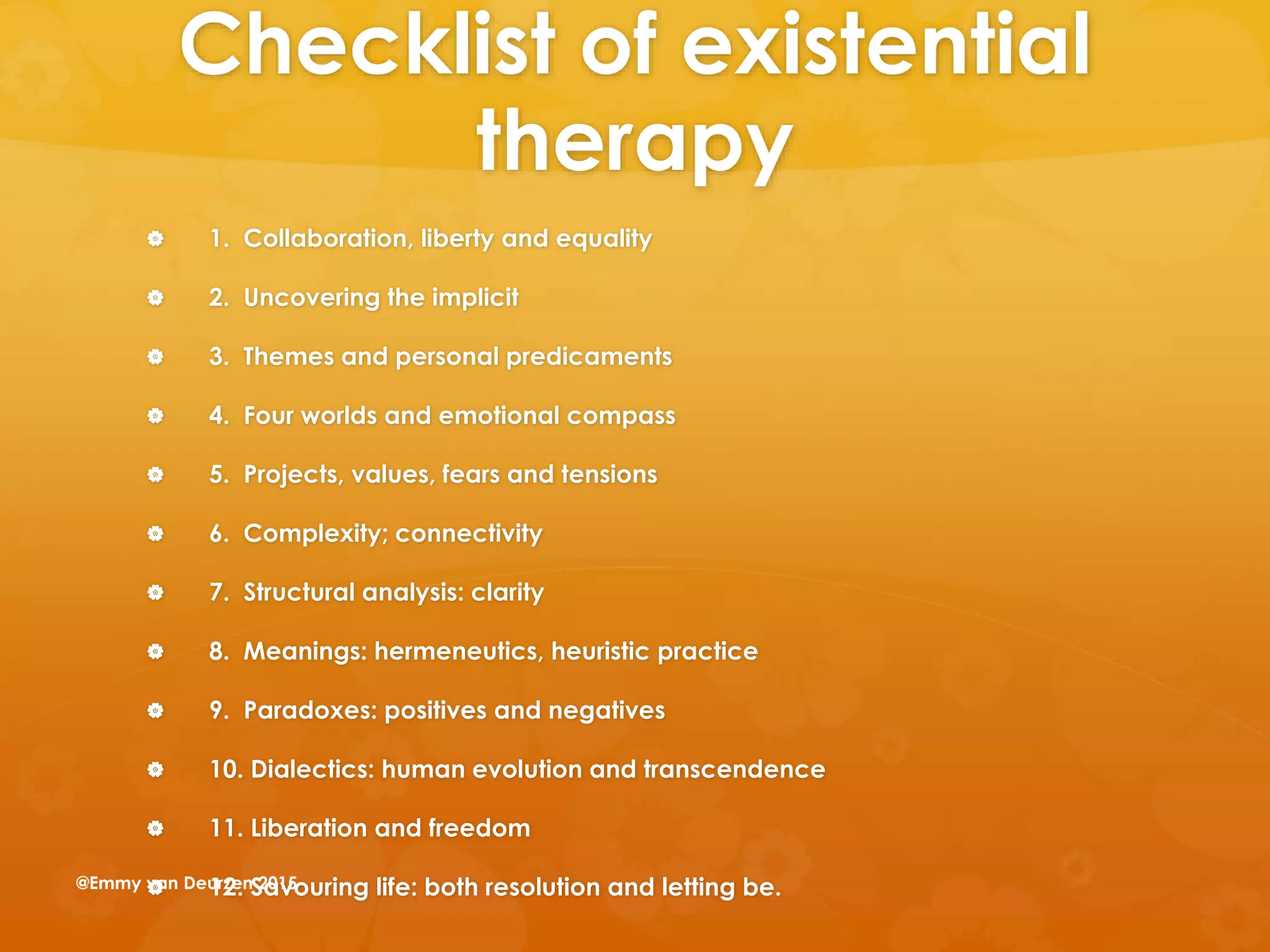 Checklist of existential
therapy
 1. Collaboration, liberty and equality
 2. Uncovering the implicit
 3. Themes and personal predicaments
 4. Four worlds and emotional compass
 5. Projects, values, fears and tensions
 6. Complexity; connectivity
 7. Structural analysis: clarity
 8. Meanings: hermeneutics, heuristic practice
 9. Paradoxes: positives and negatives
 10. Dialectics: human evolution and transcendence
 11. Liberation and freedom
 12. Savouring life: both resolution and letting be.@Emmy van Deurzen 2015
 