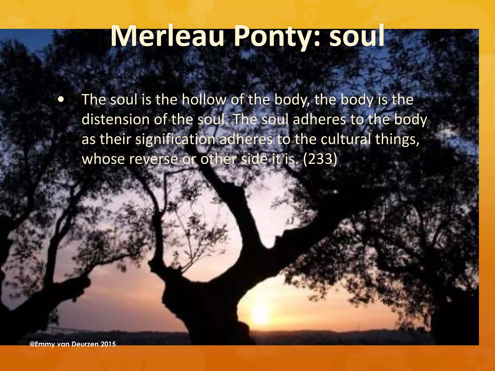 Merleau Ponty: soul
 The soul is the hollow of the body, the body is the
distension of the soul. The soul adheres to the body
as their signification adheres to the cultural things,
whose reverse or other side it is. (233)
@Emmy van Deurzen 2015
 