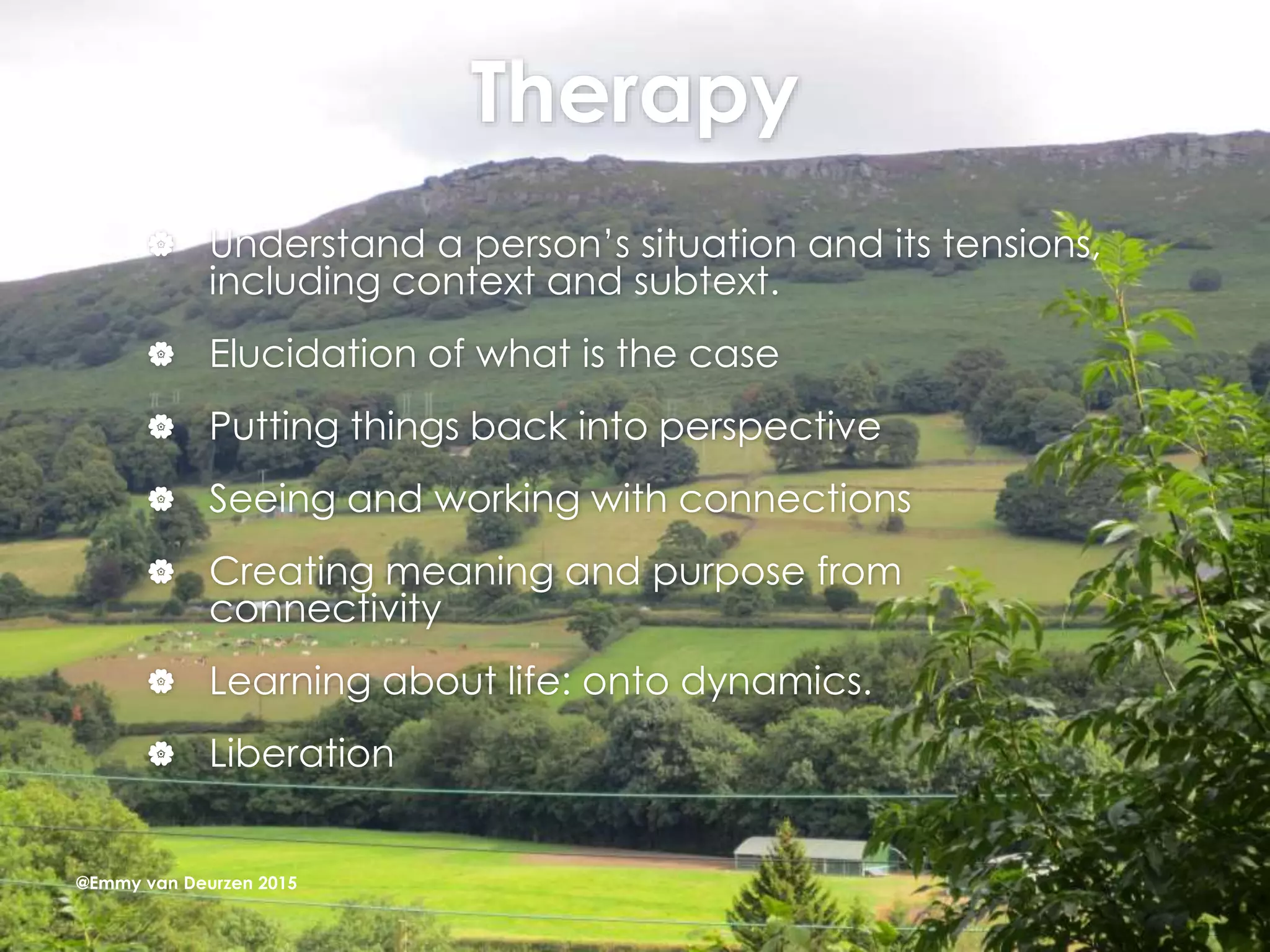 Therapy
 Understand a person’s situation and its tensions,
including context and subtext.
 Elucidation of what is the case
 Putting things back into perspective
 Seeing and working with connections
 Creating meaning and purpose from
connectivity
 Learning about life: onto dynamics.
 Liberation
@Emmy van Deurzen 2015
 