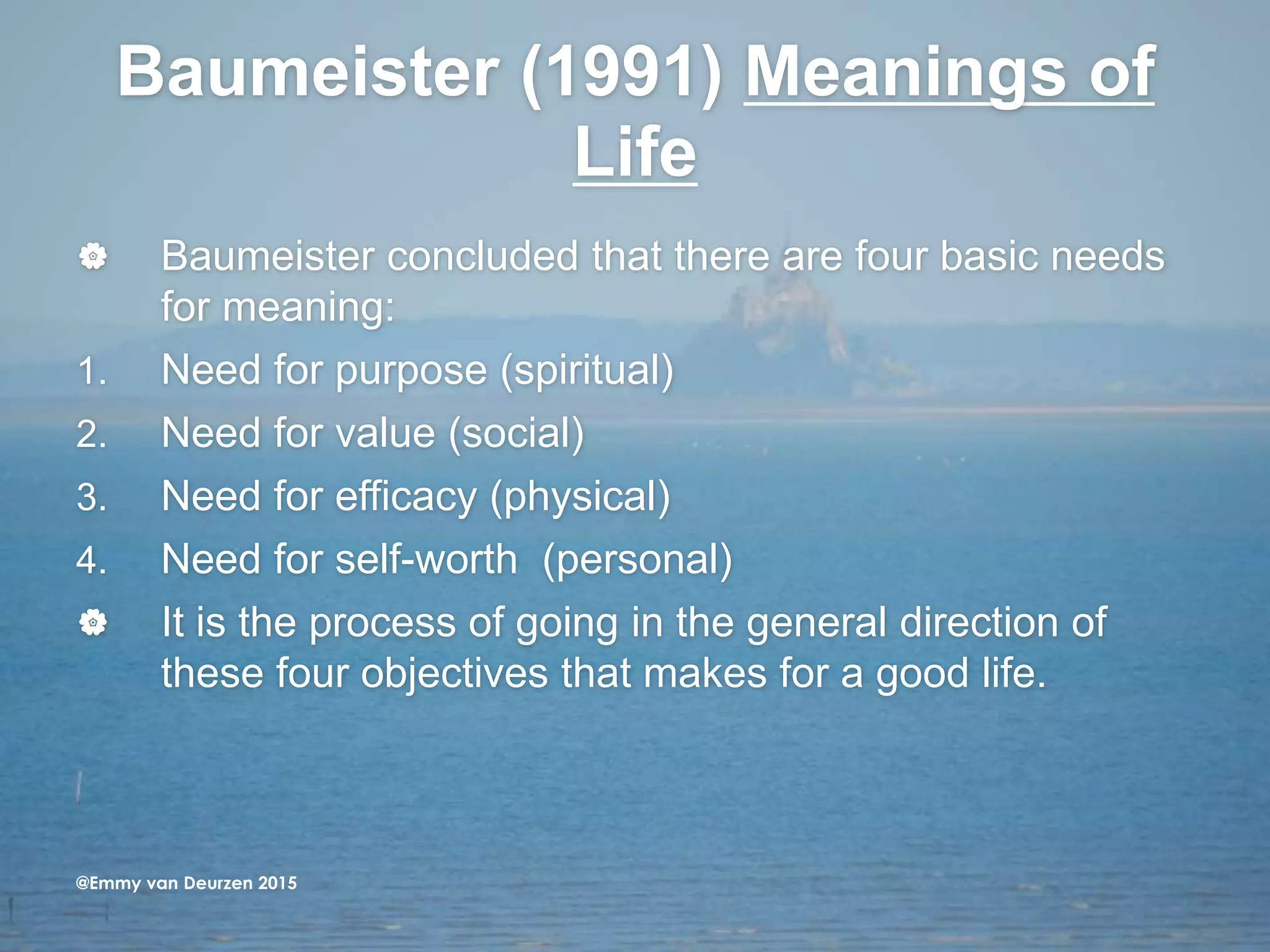 Baumeister (1991) Meanings of
Life
 Baumeister concluded that there are four basic needs
for meaning:
1. Need for purpose (spiritual)
2. Need for value (social)
3. Need for efficacy (physical)
4. Need for self-worth (personal)
 It is the process of going in the general direction of
these four objectives that makes for a good life.
@Emmy van Deurzen 2015
 