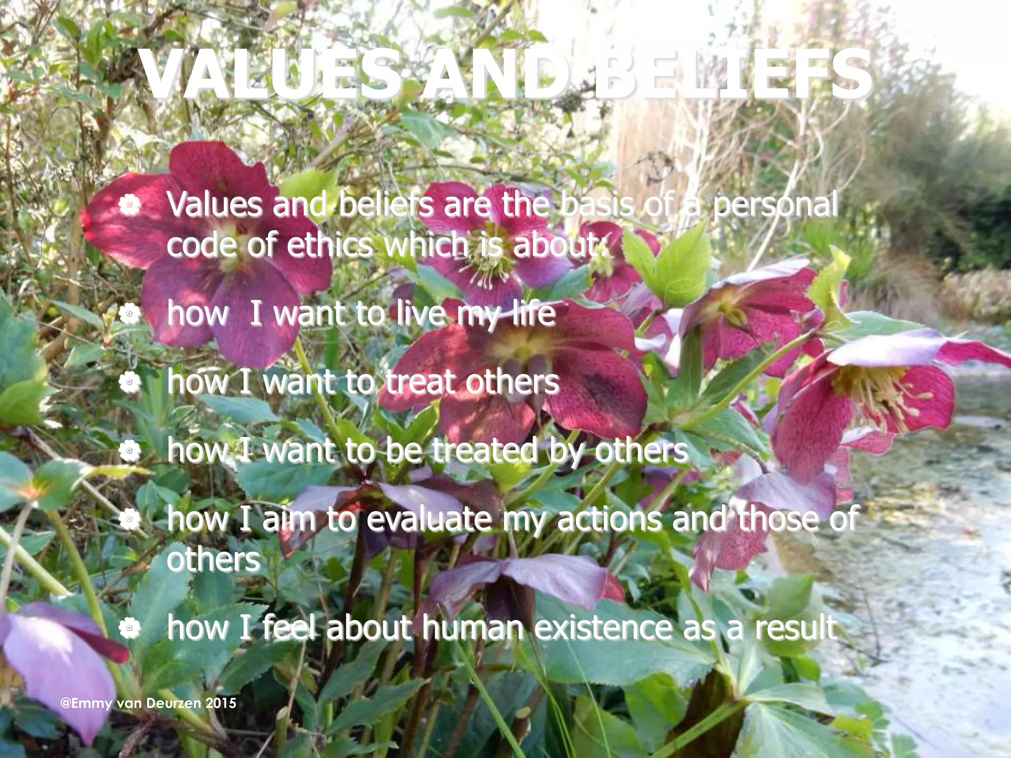 VALUES AND BELIEFS
 Values and beliefs are the basis of a personal
code of ethics which is about:
 how I want to live my life
 how I want to treat others
 how I want to be treated by others
 how I aim to evaluate my actions and those of
others
 how I feel about human existence as a result
@Emmy van Deurzen 2015
 