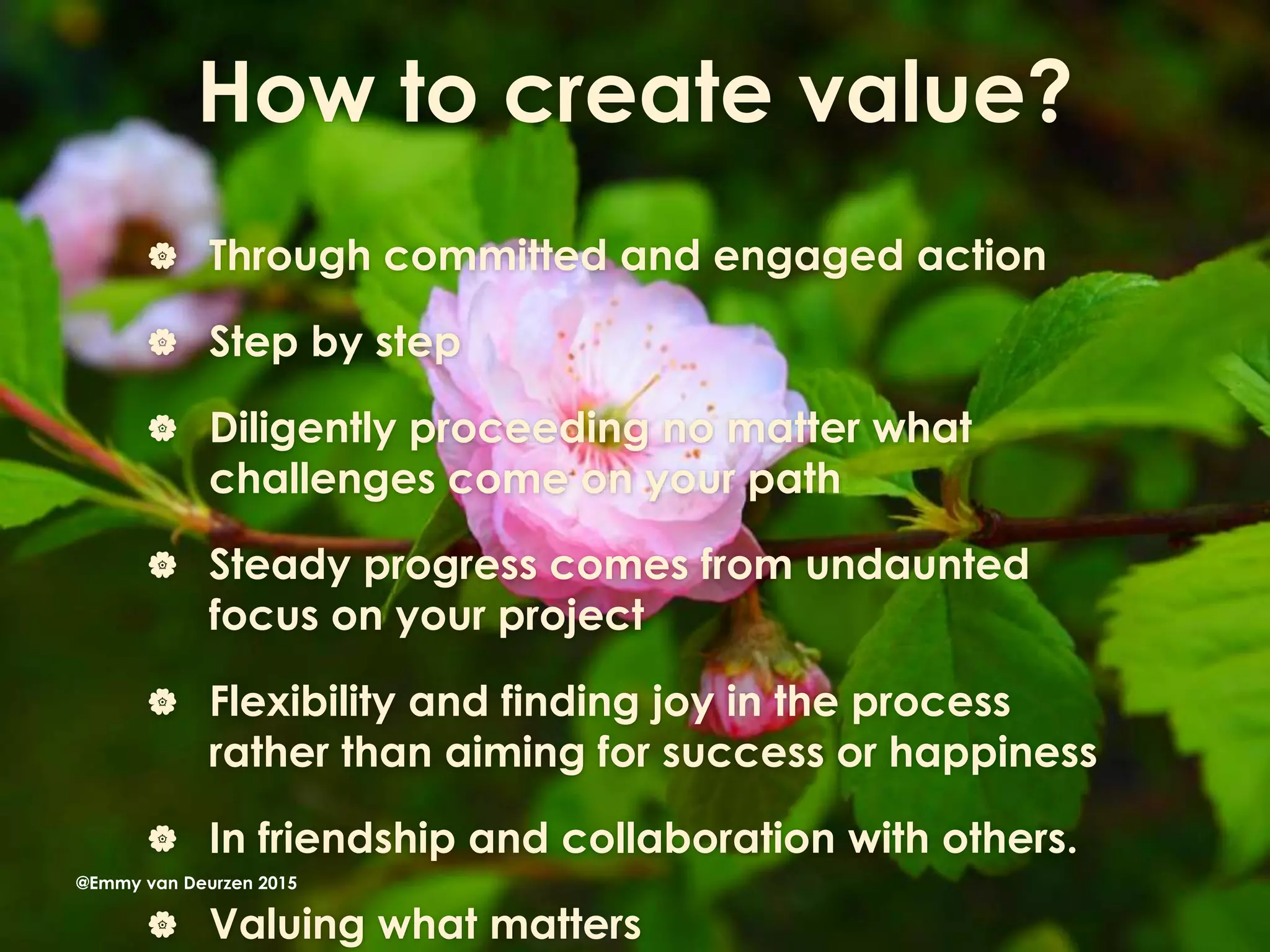 How to create value?
 Through committed and engaged action
 Step by step
 Diligently proceeding no matter what
challenges come on your path
 Steady progress comes from undaunted
focus on your project
 Flexibility and finding joy in the process
rather than aiming for success or happiness
 In friendship and collaboration with others.
 Valuing what matters
@Emmy van Deurzen 2015
 