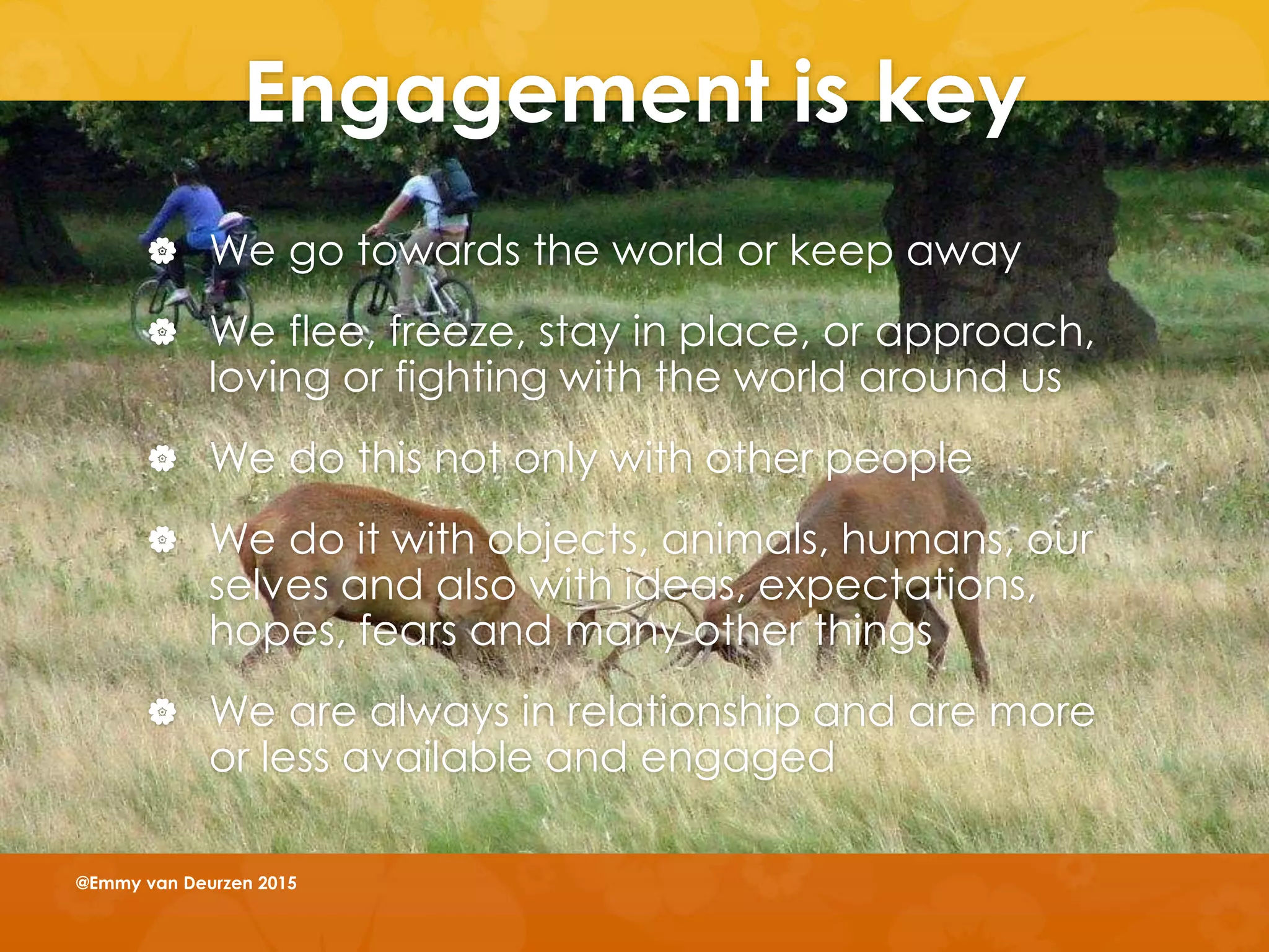 Engagement is key
 We go towards the world or keep away
 We flee, freeze, stay in place, or approach,
loving or fighting with the world around us
 We do this not only with other people
 We do it with objects, animals, humans, our
selves and also with ideas, expectations,
hopes, fears and many other things
 We are always in relationship and are more
or less available and engaged
@Emmy van Deurzen 2015
 