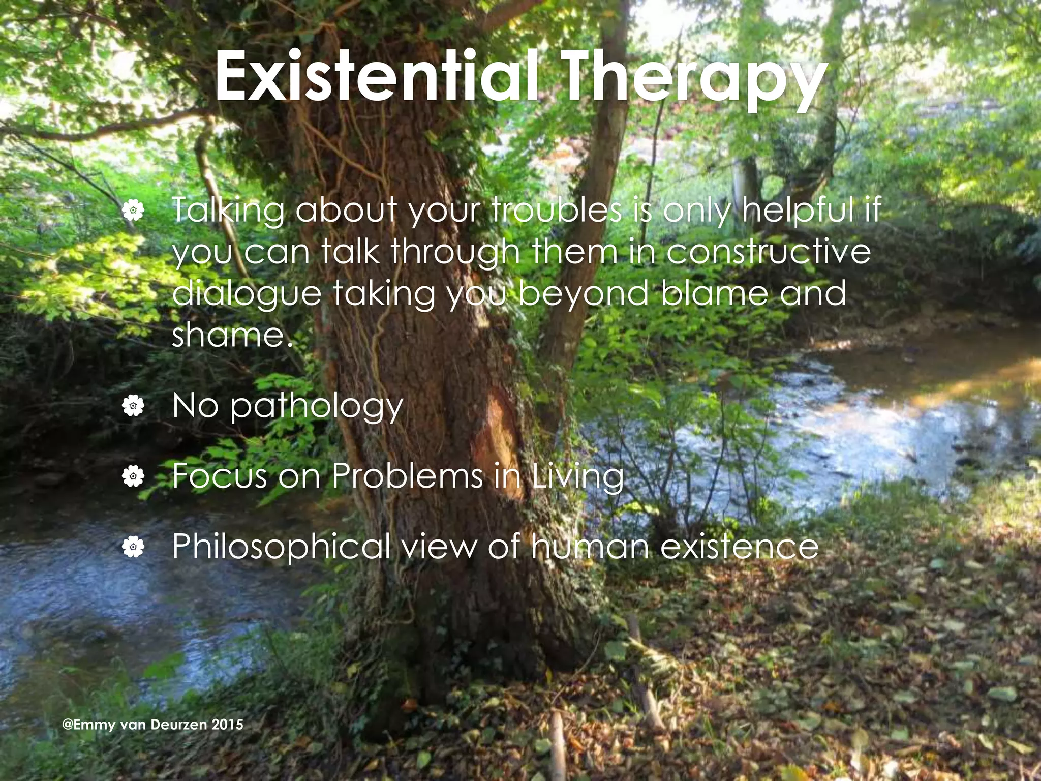 Existential Therapy
 Talking about your troubles is only helpful if
you can talk through them in constructive
dialogue taking you beyond blame and
shame.
 No pathology
 Focus on Problems in Living
 Philosophical view of human existence
@Emmy van Deurzen 2015
 