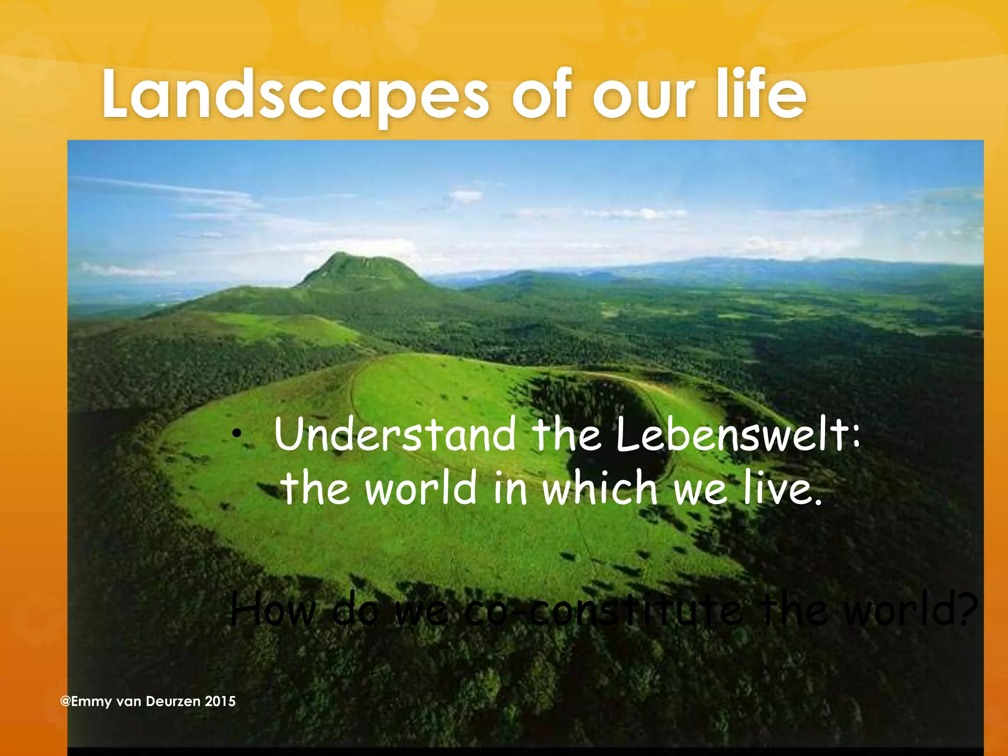Landscapes of our life
• Understand the Lebenswelt:
the world in which we live.
How do we co-constitute the world?
@Emmy van Deurzen 2015
 