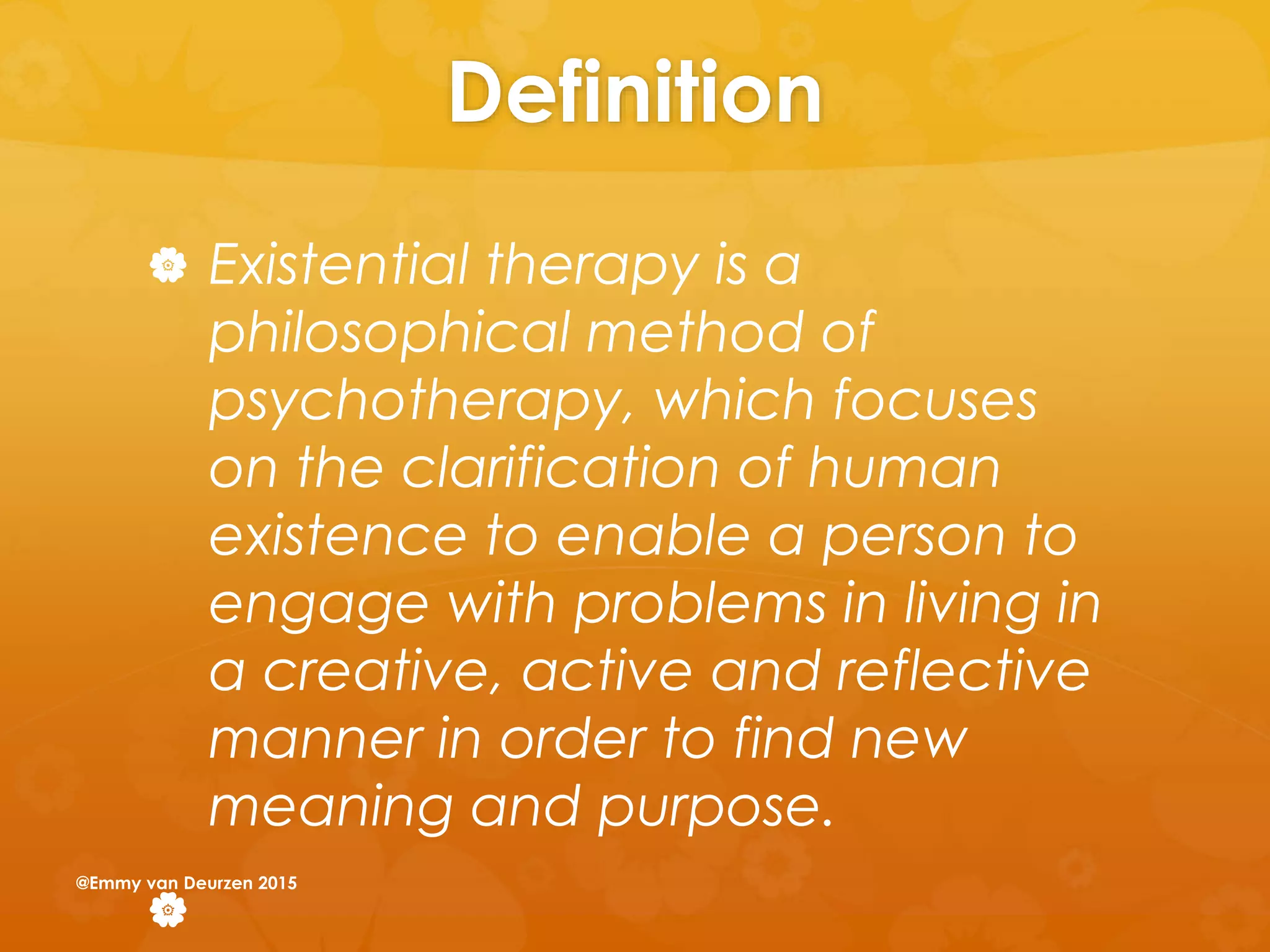 Definition
 Existential therapy is a
philosophical method of
psychotherapy, which focuses
on the clarification of human
existence to enable a person to
engage with problems in living in
a creative, active and reflective
manner in order to find new
meaning and purpose.

@Emmy van Deurzen 2015
 