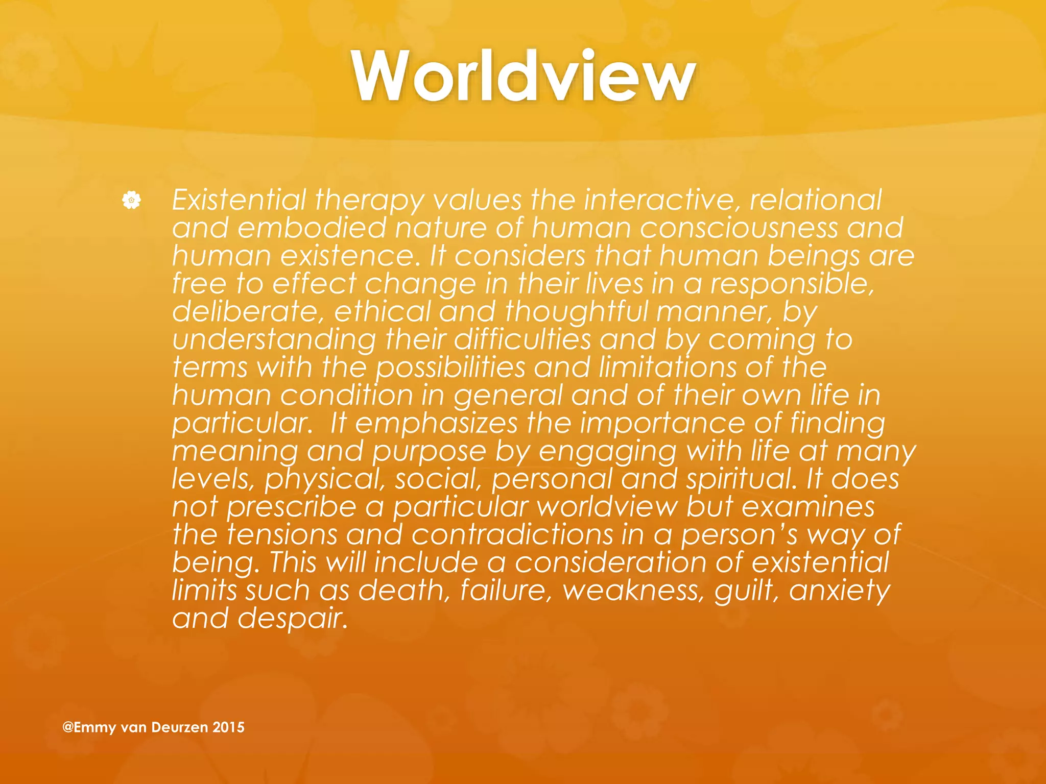 Worldview
 Existential therapy values the interactive, relational
and embodied nature of human consciousness and
human existence. It considers that human beings are
free to effect change in their lives in a responsible,
deliberate, ethical and thoughtful manner, by
understanding their difficulties and by coming to
terms with the possibilities and limitations of the
human condition in general and of their own life in
particular. It emphasizes the importance of finding
meaning and purpose by engaging with life at many
levels, physical, social, personal and spiritual. It does
not prescribe a particular worldview but examines
the tensions and contradictions in a person’s way of
being. This will include a consideration of existential
limits such as death, failure, weakness, guilt, anxiety
and despair.
@Emmy van Deurzen 2015
 