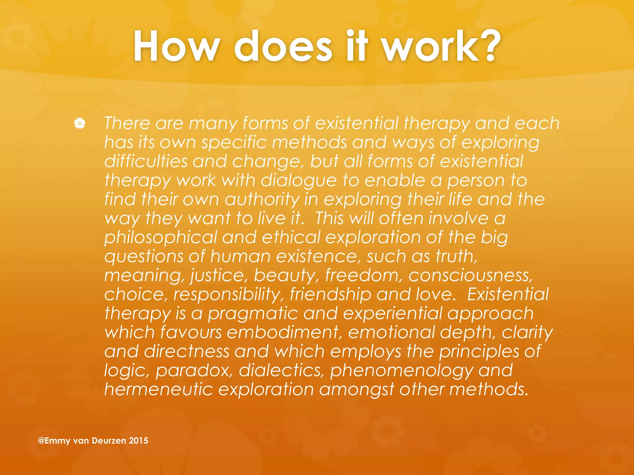 How does it work?
 There are many forms of existential therapy and each
has its own specific methods and ways of exploring
difficulties and change, but all forms of existential
therapy work with dialogue to enable a person to
find their own authority in exploring their life and the
way they want to live it. This will often involve a
philosophical and ethical exploration of the big
questions of human existence, such as truth,
meaning, justice, beauty, freedom, consciousness,
choice, responsibility, friendship and love. Existential
therapy is a pragmatic and experiential approach
which favours embodiment, emotional depth, clarity
and directness and which employs the principles of
logic, paradox, dialectics, phenomenology and
hermeneutic exploration amongst other methods.
@Emmy van Deurzen 2015
 