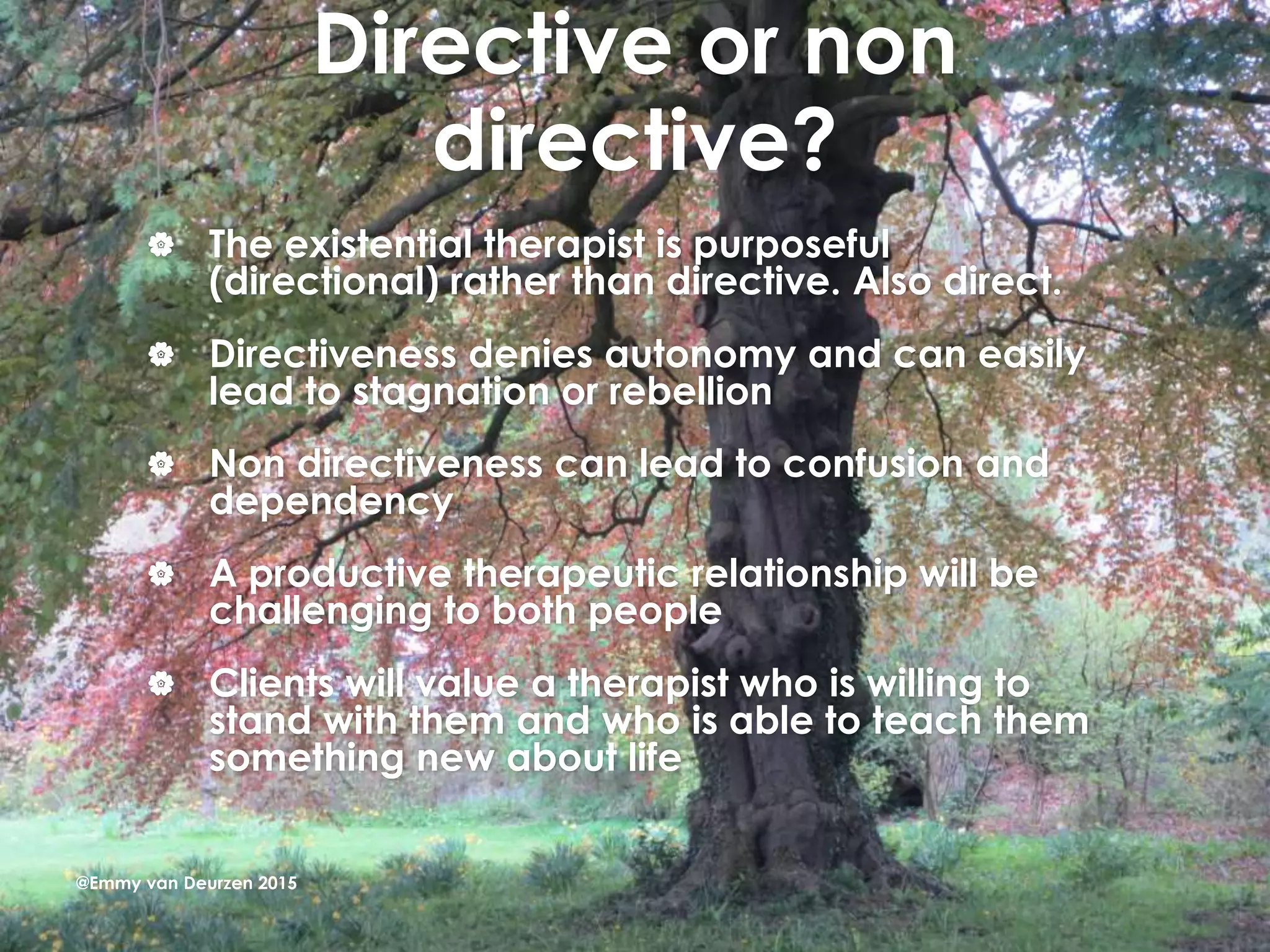 Directive or non
directive?
 The existential therapist is purposeful
(directional) rather than directive. Also direct.
 Directiveness denies autonomy and can easily
lead to stagnation or rebellion
 Non directiveness can lead to confusion and
dependency
 A productive therapeutic relationship will be
challenging to both people
 Clients will value a therapist who is willing to
stand with them and who is able to teach them
something new about life
@Emmy van Deurzen 2015
 