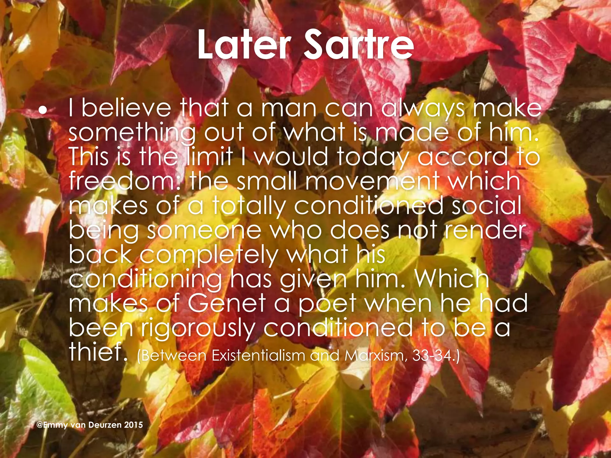 Later Sartre
 I believe that a man can always make
something out of what is made of him.
This is the limit I would today accord to
freedom: the small movement which
makes of a totally conditioned social
being someone who does not render
back completely what his
conditioning has given him. Which
makes of Genet a poet when he had
been rigorously conditioned to be a
thief. (Between Existentialism and Marxism, 33-34.)
@Emmy van Deurzen 2015
 