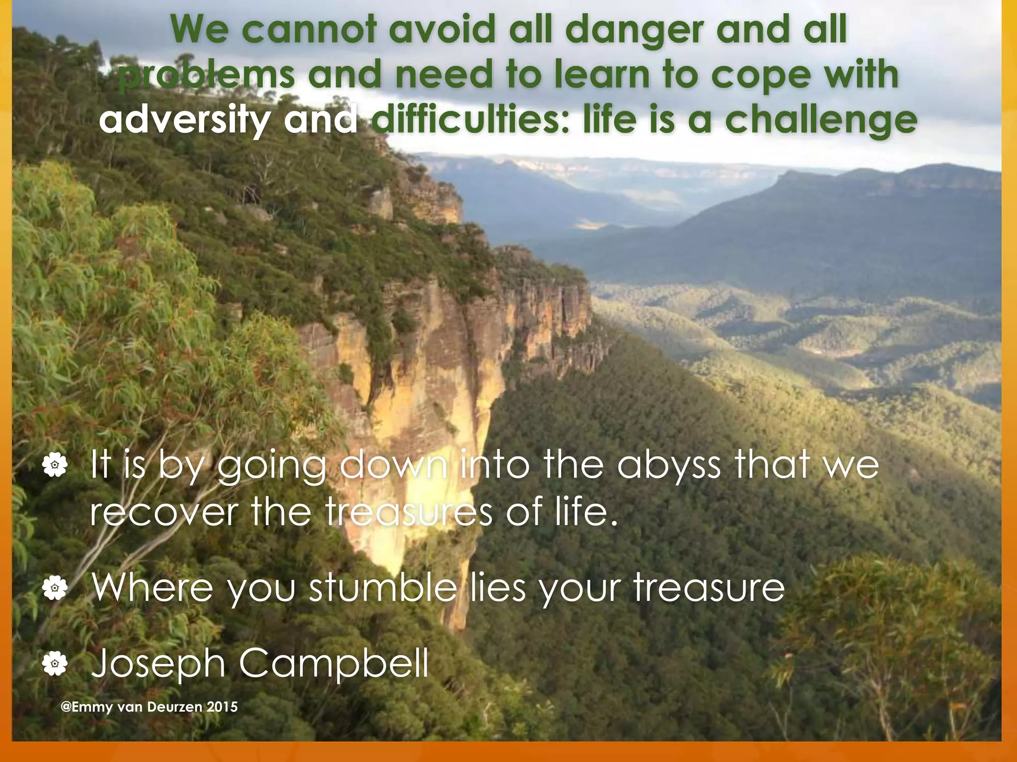We cannot avoid all danger and all
problems and need to learn to cope with
adversity and difficulties: life is a challenge
 It is by going down into the abyss that we
recover the treasures of life.
 Where you stumble lies your treasure
 Joseph Campbell
@Emmy van Deurzen 2015
 