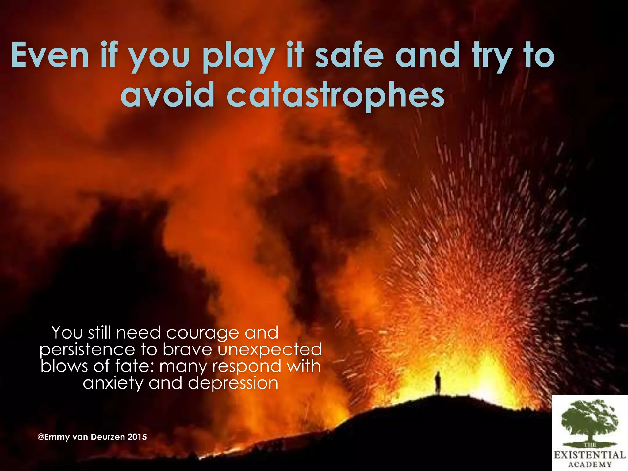 Even if you play it safe and try to
avoid catastrophes
You still need courage and
persistence to brave unexpected
blows of fate: many respond with
anxiety and depression
@Emmy van Deurzen 2015
 