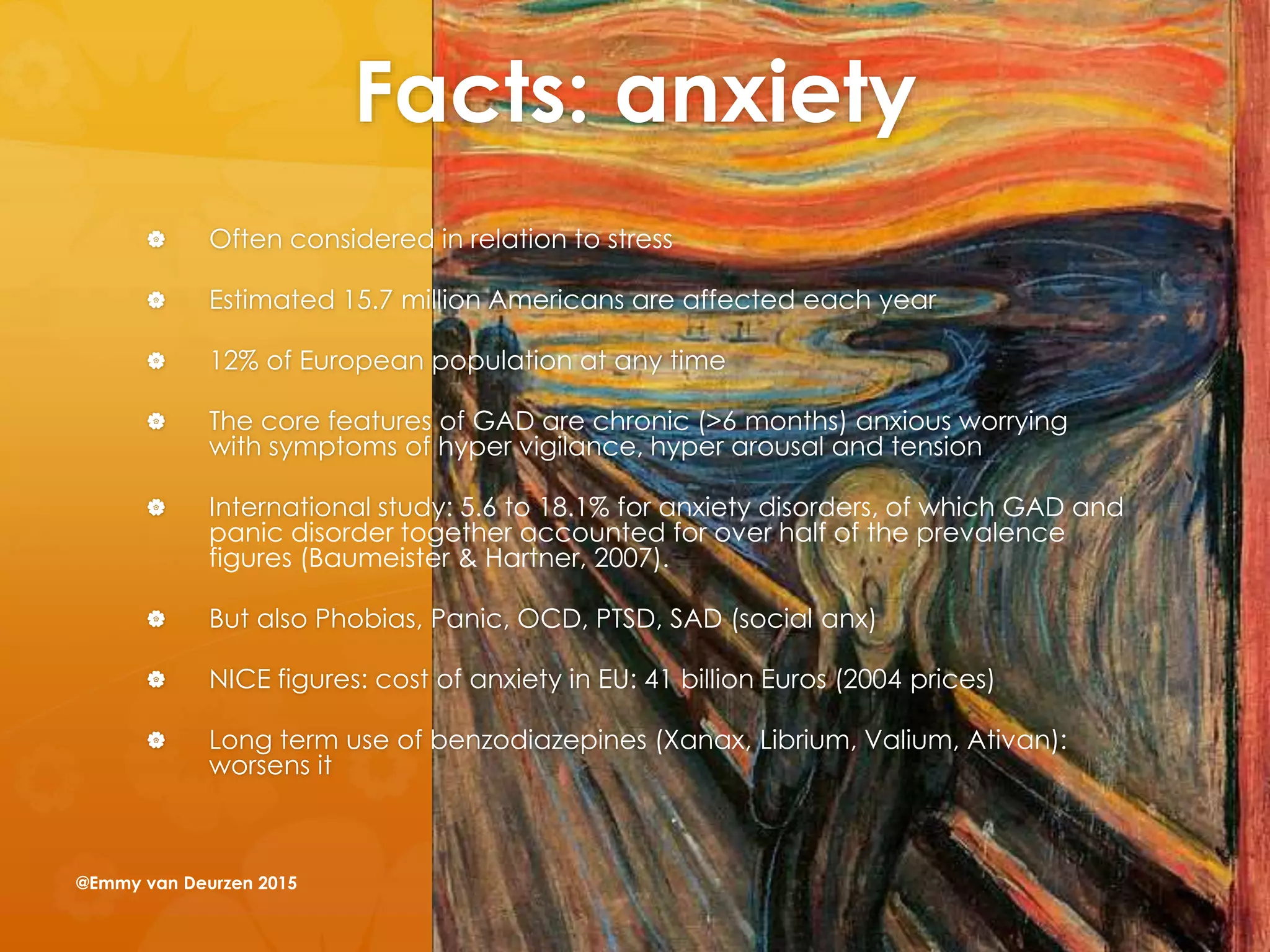 Facts: anxiety
 Often considered in relation to stress
 Estimated 15.7 million Americans are affected each year
 12% of European population at any time
 The core features of GAD are chronic (>6 months) anxious worrying
with symptoms of hyper vigilance, hyper arousal and tension
 International study: 5.6 to 18.1% for anxiety disorders, of which GAD and
panic disorder together accounted for over half of the prevalence
figures (Baumeister & Hartner, 2007).
 But also Phobias, Panic, OCD, PTSD, SAD (social anx)
 NICE figures: cost of anxiety in EU: 41 billion Euros (2004 prices)
 Long term use of benzodiazepines (Xanax, Librium, Valium, Ativan):
worsens it
@Emmy van Deurzen 2015
 