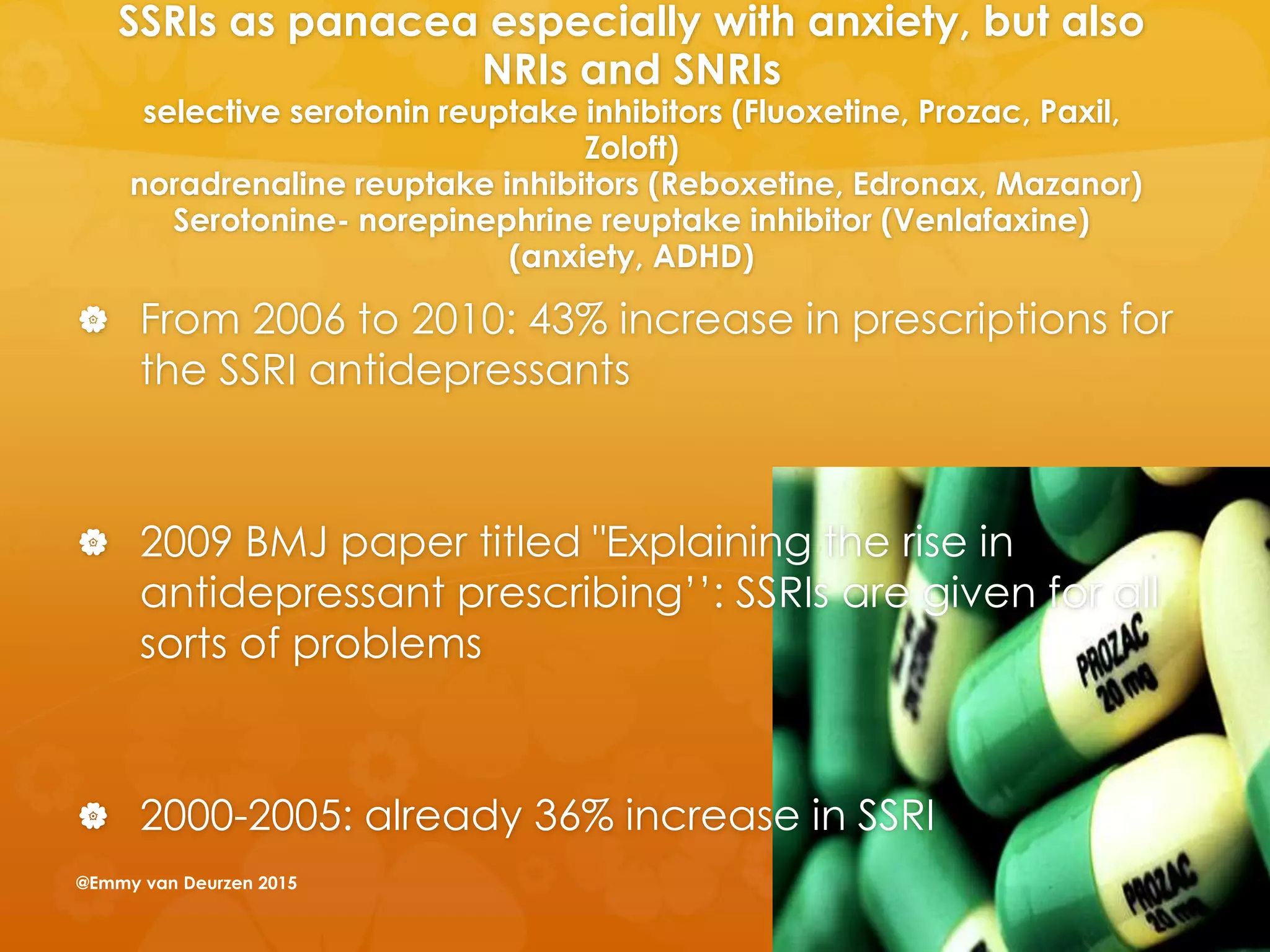 SSRIs as panacea especially with anxiety, but also
NRIs and SNRIs
selective serotonin reuptake inhibitors (Fluoxetine, Prozac, Paxil,
Zoloft)
noradrenaline reuptake inhibitors (Reboxetine, Edronax, Mazanor)
Serotonine- norepinephrine reuptake inhibitor (Venlafaxine)
(anxiety, ADHD)
 From 2006 to 2010: 43% increase in prescriptions for
the SSRI antidepressants
 2009 BMJ paper titled "Explaining the rise in
antidepressant prescribing’’: SSRIs are given for all
sorts of problems
 2000-2005: already 36% increase in SSRI
@Emmy van Deurzen 2015
 