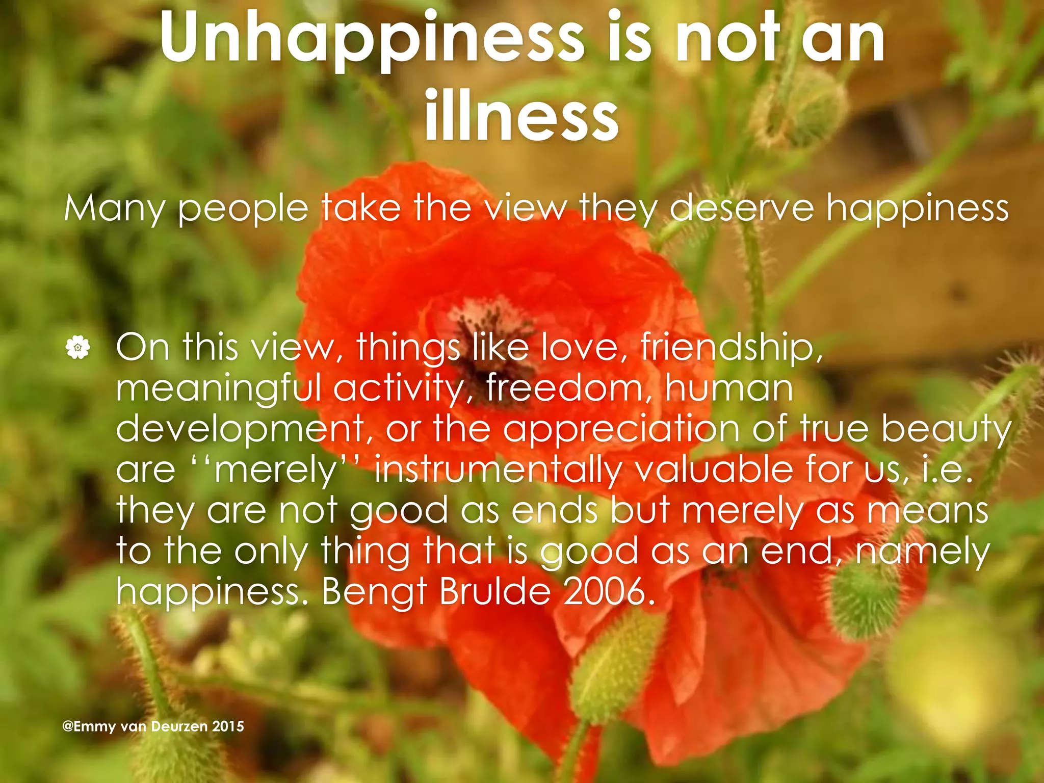 Unhappiness is not an
illness
Many people take the view they deserve happiness
 On this view, things like love, friendship,
meaningful activity, freedom, human
development, or the appreciation of true beauty
are ‘‘merely’’ instrumentally valuable for us, i.e.
they are not good as ends but merely as means
to the only thing that is good as an end, namely
happiness. Bengt Brulde 2006.
@Emmy van Deurzen 2015
 