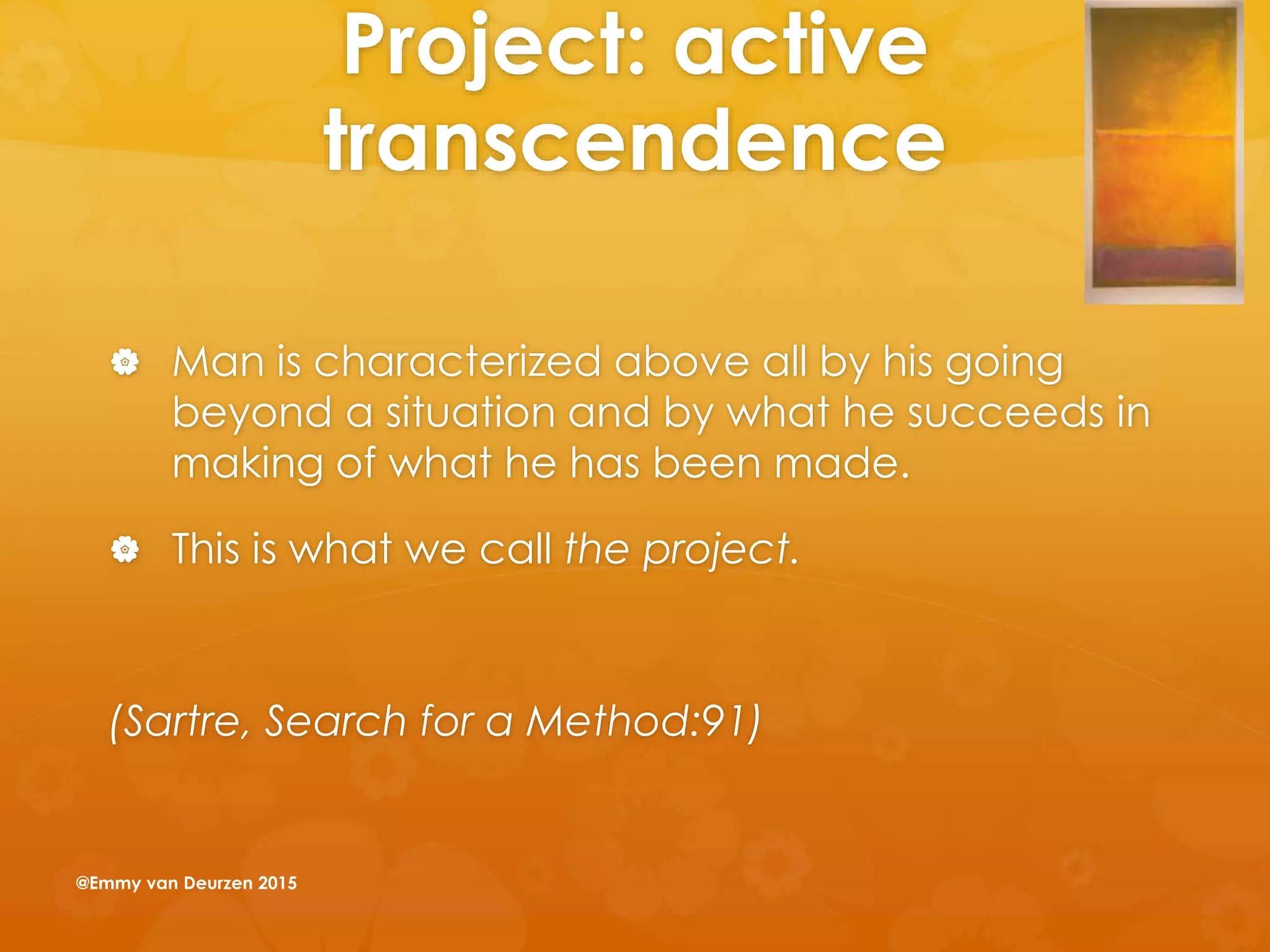 Project: active
transcendence
 Man is characterized above all by his going
beyond a situation and by what he succeeds in
making of what he has been made.
 This is what we call the project.
(Sartre, Search for a Method:91)
@Emmy van Deurzen 2015
 