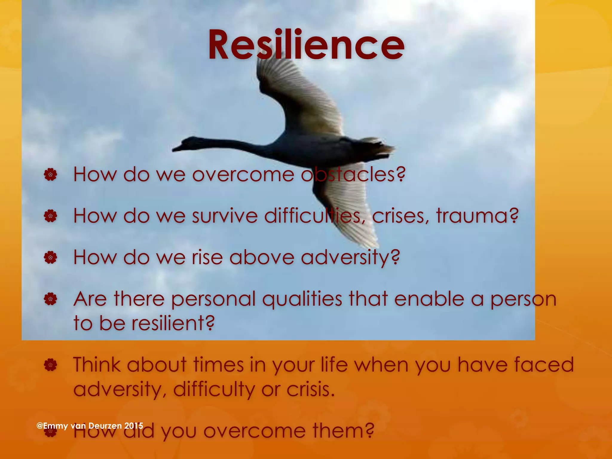 Resilience
 How do we overcome obstacles?
 How do we survive difficulties, crises, trauma?
 How do we rise above adversity?
 Are there personal qualities that enable a person
to be resilient?
 Think about times in your life when you have faced
adversity, difficulty or crisis.
 How did you overcome them?@Emmy van Deurzen 2015
 