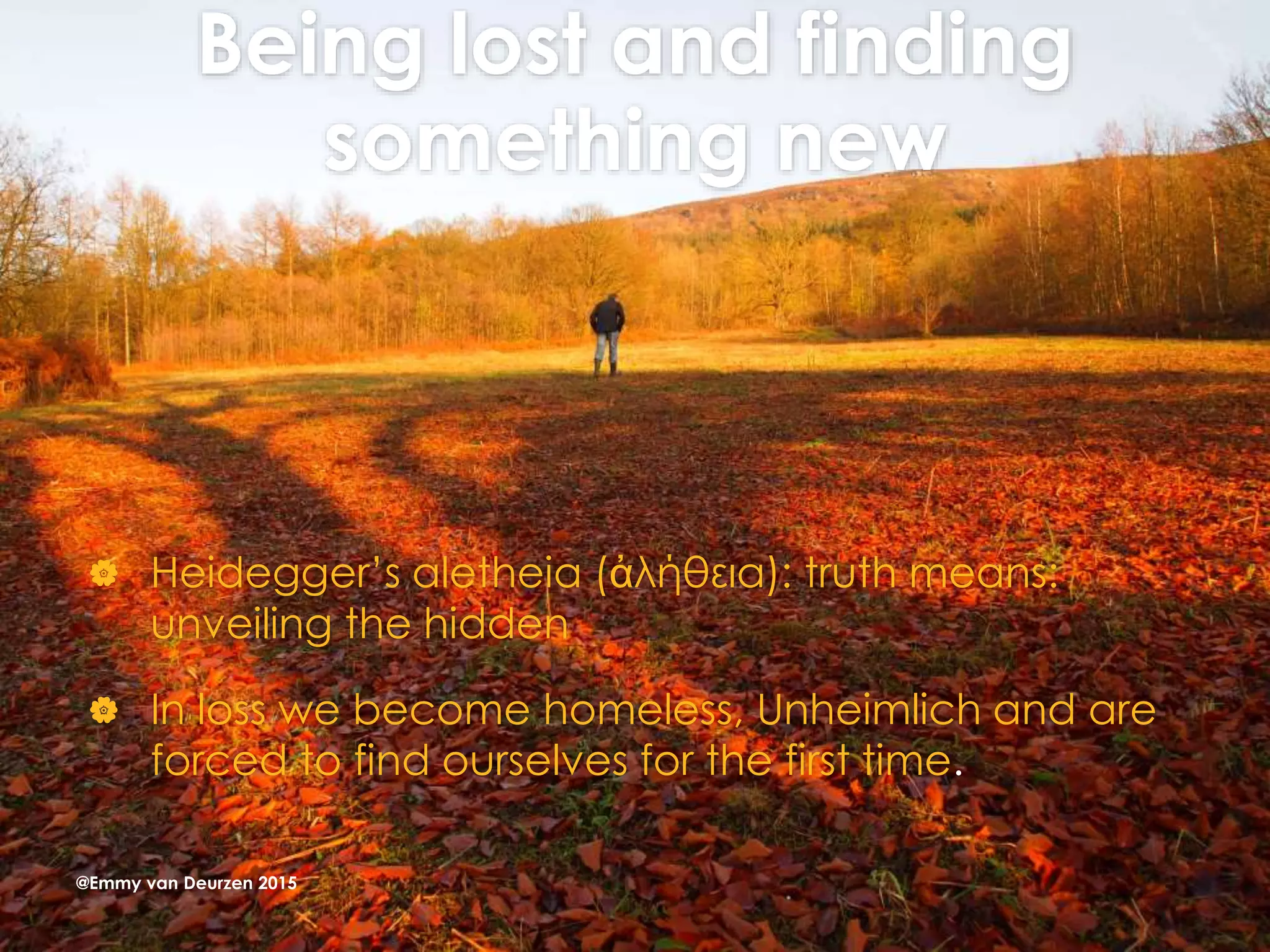 Being lost and finding
something new
 Heidegger’s aletheia (ἀλήθεια): truth means:
unveiling the hidden
 In loss we become homeless, Unheimlich and are
forced to find ourselves for the first time.
@Emmy van Deurzen 2015
 