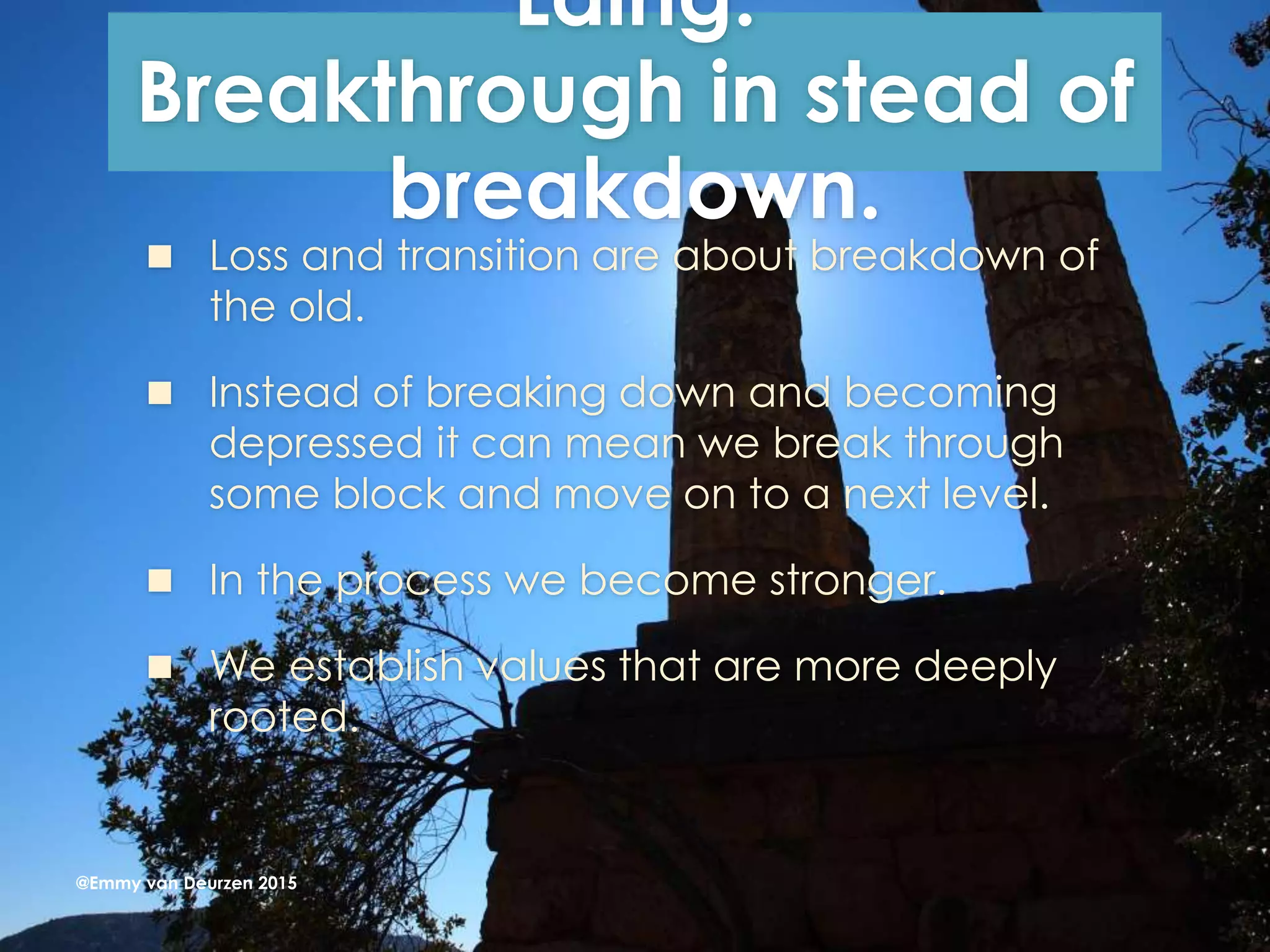 Laing:
Breakthrough in stead of
breakdown.
 Loss and transition are about breakdown of
the old.
 Instead of breaking down and becoming
depressed it can mean we break through
some block and move on to a next level.
 In the process we become stronger.
 We establish values that are more deeply
rooted.
@Emmy van Deurzen 2015
 