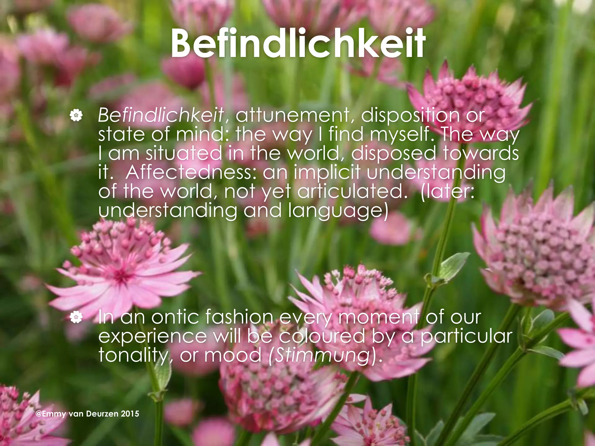 Befindlichkeit
 Befindlichkeit, attunement, disposition or
state of mind: the way I find myself. The way
I am situated in the world, disposed towards
it. Affectedness: an implicit understanding
of the world, not yet articulated. (later:
understanding and language)
 In an ontic fashion every moment of our
experience will be coloured by a particular
tonality, or mood (Stimmung).
@Emmy van Deurzen 2015
 