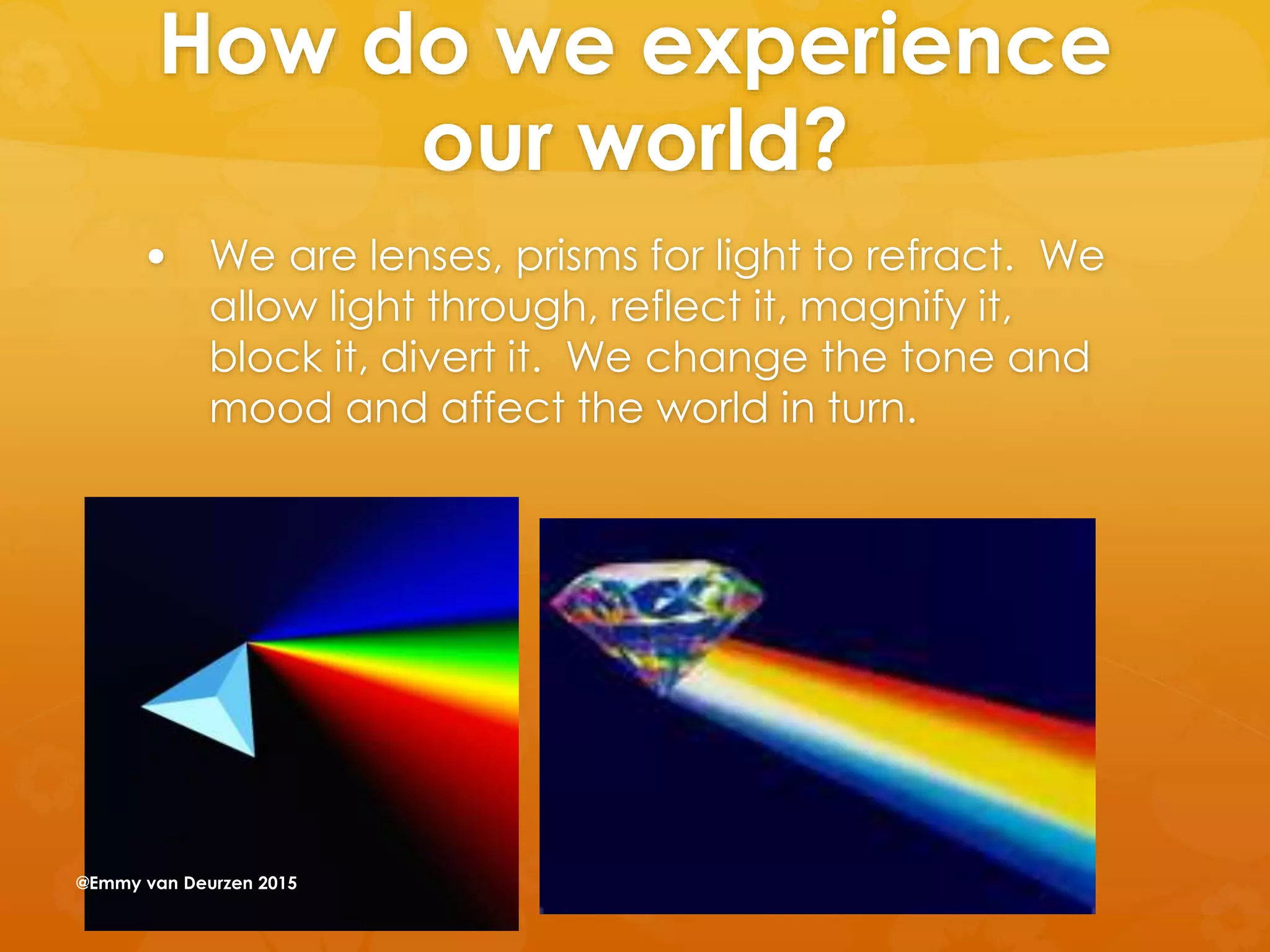 How do we experience
our world?
 We are lenses, prisms for light to refract. We
allow light through, reflect it, magnify it,
block it, divert it. We change the tone and
mood and affect the world in turn.
@Emmy van Deurzen 2015
 