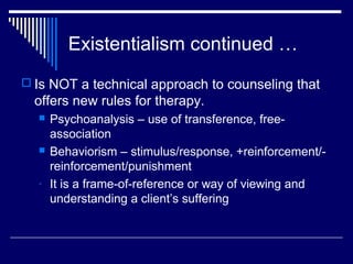 Existentialism continued …
 Is NOT a technical approach to counseling that
offers new rules for therapy.
 Psychoanalysis – use of transference, free-
association
 Behaviorism – stimulus/response, +reinforcement/-
reinforcement/punishment
- It is a frame-of-reference or way of viewing and
understanding a client’s suffering
 