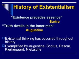 History of ExistentialismHistory of Existentialism
““Existence precedes essence”Existence precedes essence”
SartreSartre
““Truth dwells in the inner man”Truth dwells in the inner man”
AugustineAugustine
Existential thinking has occurred throughout
history
Exemplified by Augustine, Scotus, Pascal,
Kierkegaard, Nietzsche
 