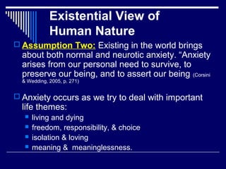 Existential View of
Human Nature
 Assumption Two: Existing in the world brings
about both normal and neurotic anxiety. “Anxiety
arises from our personal need to survive, to
preserve our being, and to assert our being (Corsini
& Wedding, 2005, p. 271)
 Anxiety occurs as we try to deal with important
life themes:
 living and dying
 freedom, responsibility, & choice
 isolation & loving
 meaning & meaninglessness.
 