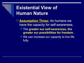 Existential View of
Human Nature
 Assumption Three: As humans we
have the capacity for self-awareness.
 The greater our self-awareness, the
greater our possibilities for freedom.
 We can increase our capacity to live life
fully.
 