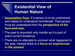 Existential View of
Human Nature
 Assumption Four: If a person is to be understood
and helped to understand him/herself. That person
must be understood from the perspective of the
here-and-now.
 The past is important only insofar as it is part of
one’s current existence.
 There are no attempts to uncover what happened in
the past, instead there is a focus on experiences
in the present.
 
