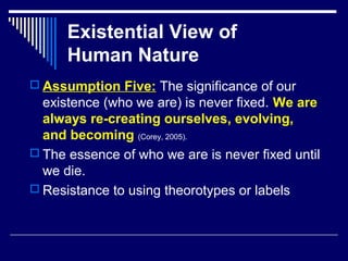Existential View of
Human Nature
 Assumption Five: The significance of our
existence (who we are) is never fixed. We are
always re-creating ourselves, evolving,
and becoming (Corey, 2005).
 The essence of who we are is never fixed until
we die.
 Resistance to using theorotypes or labels
 