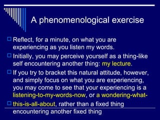 A phenomenological exercise
 Reflect, for a minute, on what you are
experiencing as you listen my words.
 Initially, you may perceive yourself as a thing-like
self encountering another thing: my lecture.
 If you try to bracket this natural attitude, however,
and simply focus on what you are experiencing,
you may come to see that your experiencing is a
listening-to-my-words-now, or a wondering-what-
 this-is-all-about, rather than a fixed thing
encountering another fixed thing
 