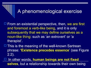 A phenomenological exercise
 From an existential perspective, then, we are first
and foremost a verb-like being, and it is only
subsequently that we may define ourselves as a
noun-like thing: such as ‘an extrovert’ or ‘a
therapist’.
 This is the meaning of the well-known Sartrean
phrase: ‘Existence precedes essence’ (see Figure
2.2).
 In other words, human beings are not fixed
selves, but a relationship towards their own being
 
