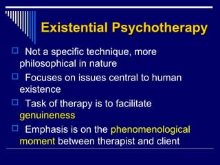 Existential PsychotherapyExistential Psychotherapy
 Not a specific technique, more
philosophical in nature
 Focuses on issues central to human
existence
 Task of therapy is to facilitate
genuineness
 Emphasis is on the phenomenological
moment between therapist and client
 