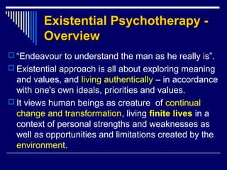Existential Psychotherapy -Existential Psychotherapy -
OverviewOverview
 “Endeavour to understand the man as he really is”.
 Existential approach is all about exploring meaning
and values, and living authentically – in accordance
with one's own ideals, priorities and values.
 It views human beings as creature of continual
change and transformation, living finite lives in a
context of personal strengths and weaknesses as
well as opportunities and limitations created by the
environment.
 