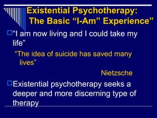 Existential Psychotherapy:Existential Psychotherapy:
The Basic “I-Am” Experience”The Basic “I-Am” Experience”
“I am now living and I could take my
life”
“The idea of suicide has saved many
lives”
Nietzsche
Existential psychotherapy seeks a
deeper and more discerning type of
therapy
 