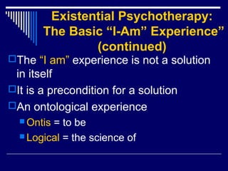 Existential Psychotherapy:
The Basic “I-Am” Experience”
(continued)
The “I am” experience is not a solution
in itself
It is a precondition for a solution
An ontological experience
 Ontis = to be
 Logical = the science of
 
