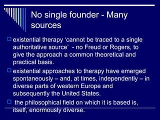 No single founder - Many
sources
 existential therapy ‘cannot be traced to a single
authoritative source’ - no Freud or Rogers, to
give the approach a common theoretical and
practical basis.
 existential approaches to therapy have emerged
spontaneously – and, at times, independently – in
diverse parts of western Europe and
subsequently the United States.
 the philosophical field on which it is based is,
itself, enormously diverse.
 